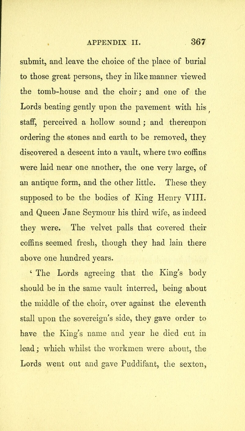 submit, and leave the choice of the place of burial to those great persons, they in like manner viewed the tomh-house and the choir; and one of the Lords beating gently upon the pavement with his staff, perceived a hollow sound ; and thereupon ordering the etones and earth to he removed, they discovered a descent into a vault, where two coffins were laid near one another, the one very large, of an antique form, and the other little. These they supposed to be the bodies of King Henry VIII. and Queen Jane Seymour his third wife, as indeed they were. The velvet palls that covered their coffins seemed fresh, though they had lain there above one hundred years. 4 The Lords agreeing that the King’s body should be in the same vault interred, being about the middle of the choir, over against the eleventh stall upon the sovereign’s side, they gave order to have the King’s name and year he died cut in lead; which whilst the workmen were about, the Lords went out and gave Puddifant, the sexton,