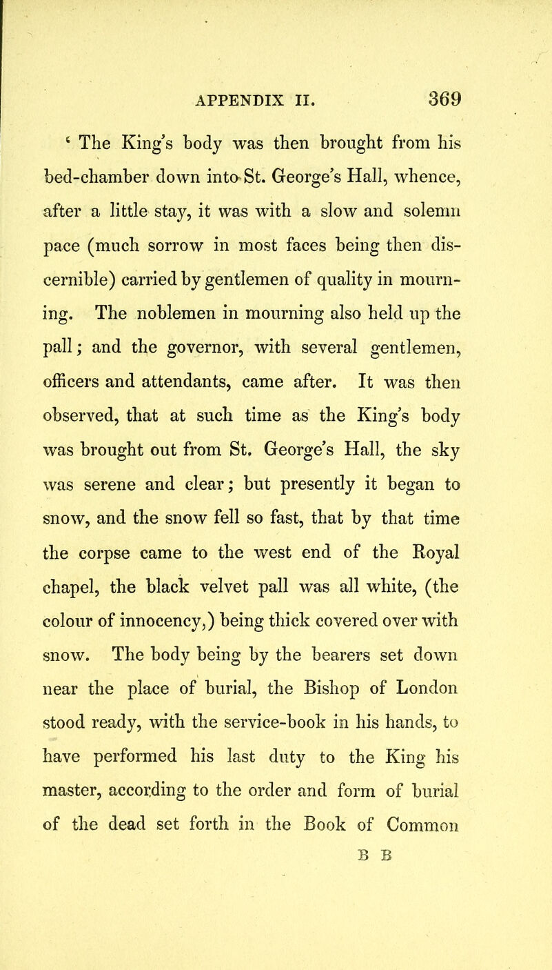 4 The King’s body was then brought from his bed-chamber down into St. George’s Hall, whence, after a little stay, it was with a slow and solemn pace (much sorrow in most faces being then dis- cernible) carried by gentlemen of quality in mourn- ing. The noblemen in mourning also held up the pall; and the governor, with several gentlemen, officers and attendants, came after. It was then observed, that at such time as the King’s body was brought out from St, George’s Hall, the sky was serene and clear; but presently it began to snow, and the snow fell so fast, that by that time the corpse came to the west end of the Royal chapel, the black velvet pall was all white, (the colour of innocency,) being thick covered over with snow. The body being by the bearers set down near the place of burial, the Bishop of London stood ready, with the service-book in his hands, to have performed his last duty to the King his master, according to the order and form of burial of the dead set forth in the Book of Common B B