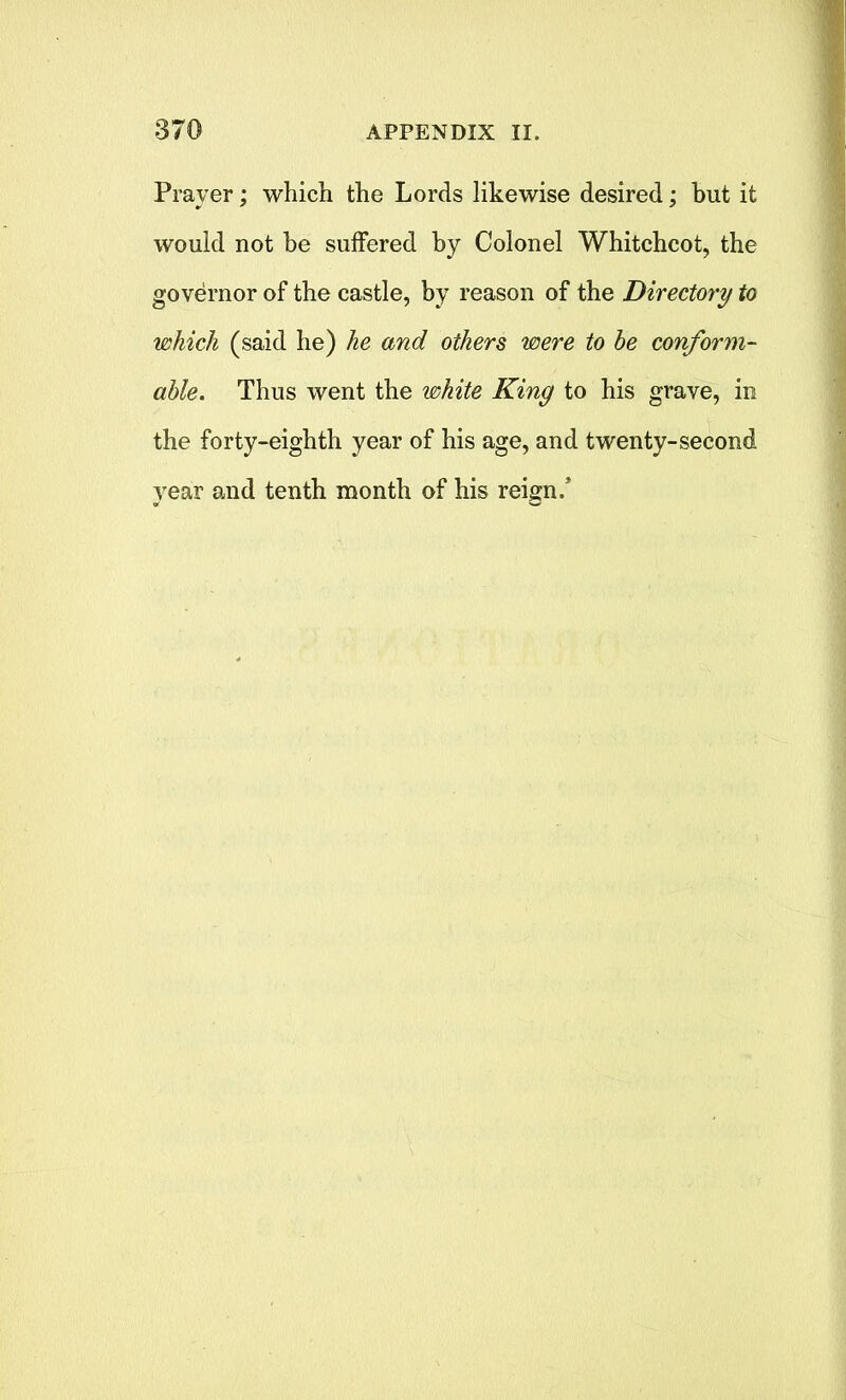 Prayer; which the Lords likewise desired; but it would not he suffered by Colonel Whitchcot, the governor of the castle, by reason of the Directory to which (said he) he and others were to he conform- able. Thus went the white King to his grave, in the forty-eighth year of his age, and twenty-second year and tenth month of his reign/