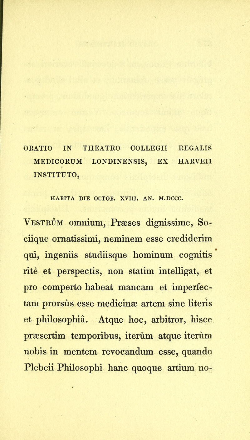 ORATIO IN THEATRO COLLEGII REGALIS MEDICORUM LONDINENSIS, EX HARVEII INSTITUTO, HABITA DIE OCTOB. XVIII. AN. M.DCCC. Vestrum omnium, Praeses dignissime, So- ciique omatissimi, neminem esse ere diderim qui, ingeniis studiisque hominum cognitis rite et perspectis, non statim intelligat, et pro comperto habeat mancam et imperfec- tam prorsus esse medicinae artem sine literis et philosophia. Atque hoc, arbitror, hisce praesertim temporibus, iterum atque iterum nobis in mentem revocandum esse, quando Plebeii Philosophi hanc quoque artium no-