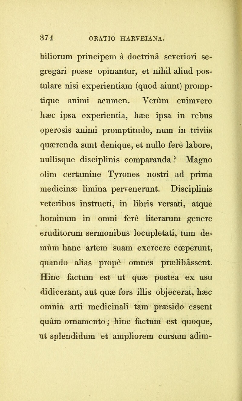 biliorum principem a doctrina severiori se- gregari posse opinantur, et nihil aliud pos- tulare nisi experientiam (quod aiunt) promp- tique animi acumen. Verum enimvero haec ipsa experientia, haec ipsa in rebus operosis animi promptitudo, num in triviis quaerenda sunt denique, et nullo fere labore, nullisque disciplinis comparanda? Magno olim certamine Tyrones nostri ad prima medicinae limina pervenerunt. Disciplinis veteribus instructi, in libris versati, atque hominum in omni fere literarum genere eruditorum sermonibus locupletati, turn de- mum hanc artem suam exercere cceperunt, quando alias prope omnes praelibassent. Hinc factum est ut quae postea ex usu didicerant, aut quae fors illis objecerat, haec omnia arti medicinali tarn praesido essent quam omamento; hinc factum est quoque, ut splendidum et ampliorem cursum adim-