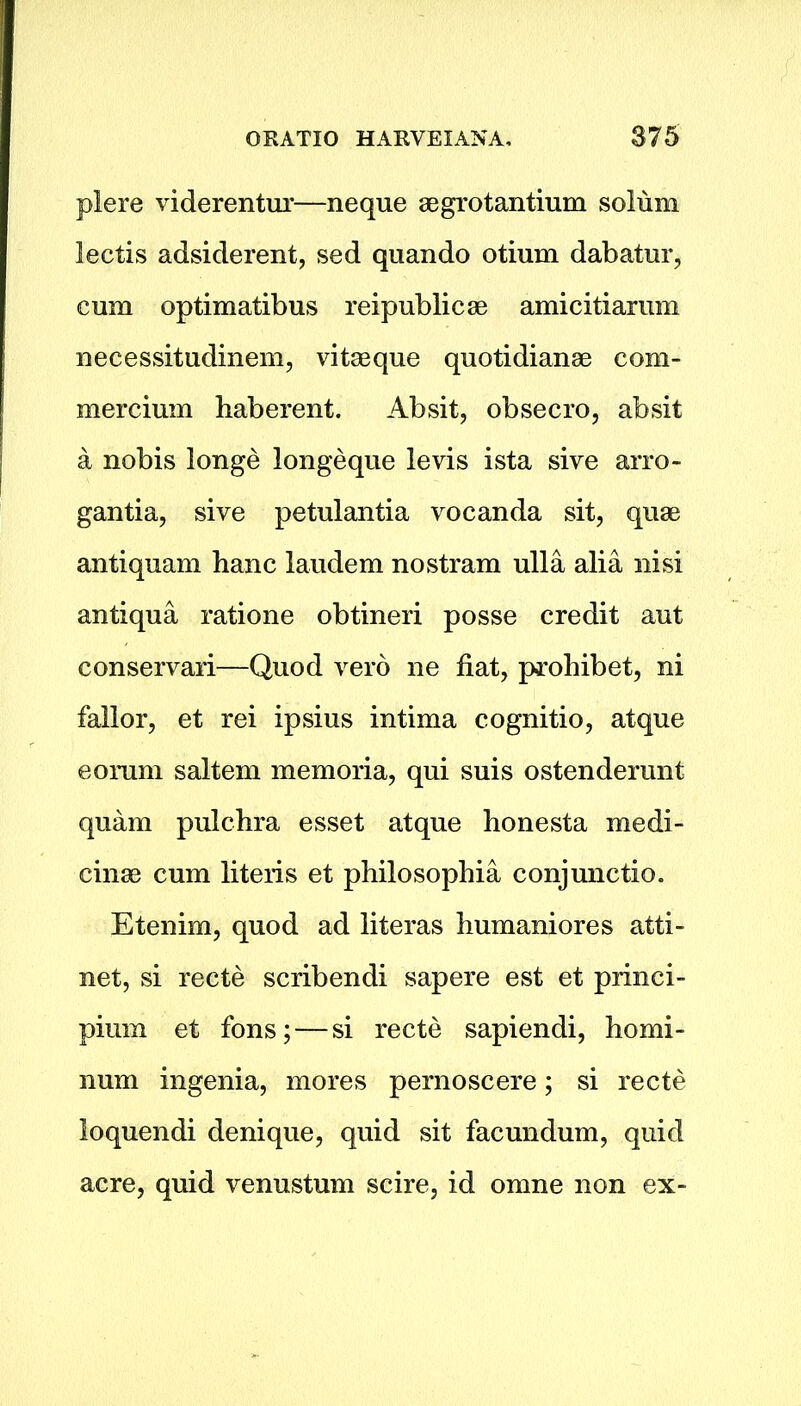 plere viderentur—neque aegrotantium solum lectis adsiderent, sed quando otium dabatur, cum optimatibus reipublicae amicitiarum necessitudinem, vitaeque quotidianae com- mercium haberent. Absit, obsecro, absit a nobis longe longeque levis ista sive arro- gantia, sive petulantia vocanda sit, quae antiquam hanc laudem nostram ulla alia nisi antiqua ratione obtineri posse credit aut conservari—Quod verb ne fiat, prohibet, ni fallor, et rei ipsius intima cognitio, atque eoram saltern memoria, qui suis ostenderunt quam pulchra esset atque honesta medi- cinae cum literis et philosophia conjunctio. Etenim, quod ad literas bumaniores atti- net, si recte scribendi sapere est et princi- pium et fons; — si recte sapiendi, homi- num ingenia, mores pernoscere; si recte loquendi denique, quid sit facundum, quid acre, quid venustum scire, id omne non ex-