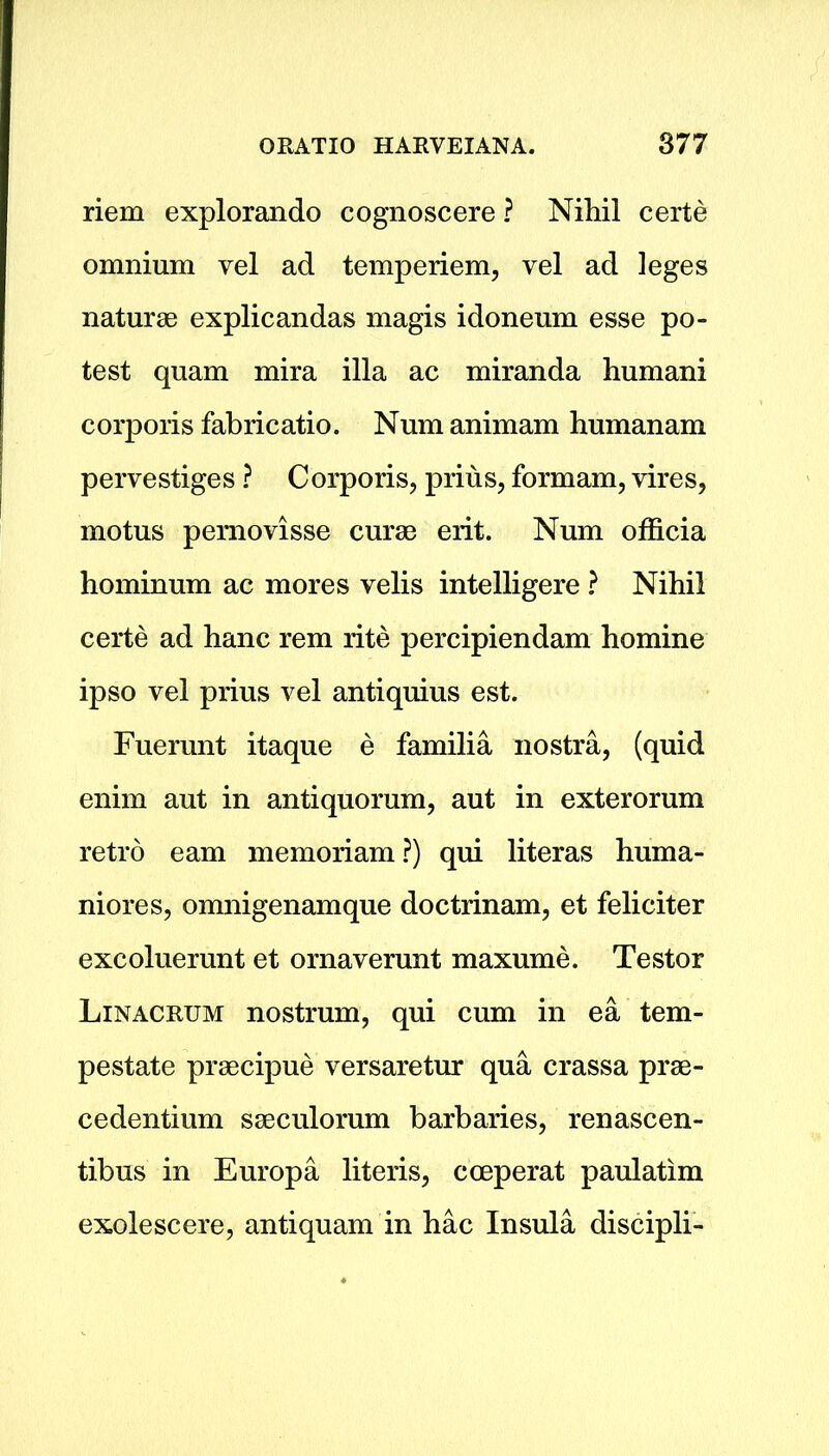riem explorando cognoscere ? Nihil certe omnium vel ad temperiem, vel ad leges naturae explicandas magis idoneum esse po- test quam mira ilia ac miranda humani corporis fabricatio. Num animam humanam pervestiges ? Corporis, prius, formam, vires, motus pemovisse curae erit. Num officia hominum ac mores velis intelligere ? Nihil certe ad hanc rem rite percipiendam homine ipso vel prius vel antiquius est. Fuerunt itaque e familia nostra, (quid enim aut in antiquorum, aut in exterorum retro earn memoriam?) qui literas huma- niores, omnigenamque doctrinam, et feliciter excoluerunt et ornaverunt maxume. Testor Linacrum nostrum, qui cum in ea tem- pestate praecipue versaretur qua crassa prae- cedentium saeculorum barbaries, renascen- tibus in Europa literis, cceperat paulatim exolescere, antiquam in hac Insula discipli-