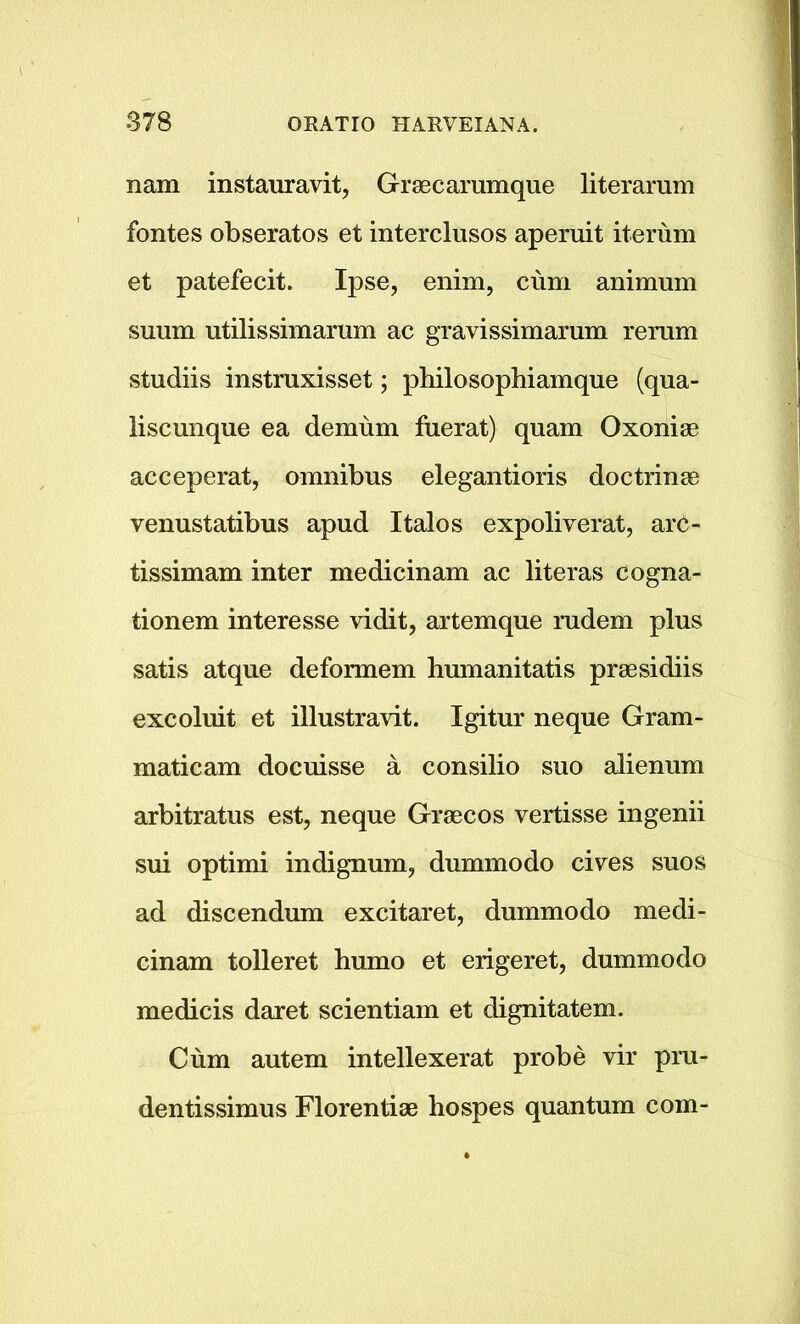 nam instauravit, Graecarumque literarum fontes obseratos et interclusos apernit iterum et patefecit. Ipse, enim, cum animum suum utilissimamm ac gravissimarum re rum studiis instruxisset; philosophiamque (qua- liscunque ea demum fuerat) quam Oxonise acceperat, omnibus elegantioris doctrinm venustatibus apud Italos expoliverat, arc- tissimam inter medicinam ac literas cogna- tionem interesse vidit, artemque rudem plus satis atque deformem humanitatis praesidiis excoluit et illustravit. Igitur neque Gram- maticam docuisse a consilio suo alienum arbitratus est, neque Graecos vertisse ingenii sui optimi indignum, dummodo cives suos ad discendum excitaret, dummodo medi- cinam tolleret humo et erigeret, dummodo medicis daret scientiam et dignitatem. Cum autem intellexerat probe vir pru- dentissimus Florentiae hospes quantum com-