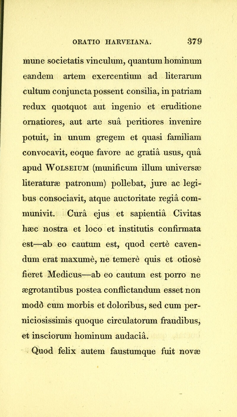 mune societatis vinculum, quantum hominum eandem artem exercentium ad literarum cultum conjunctapossent consilia, in patriam redux quotquot aut ingenio et eruditione ornatiores, aut arte sua peritiores invenire potuit, in unum gregem et quasi familiam convocavit, eoque favore ac gratia usus, qua apud Wolseium (munificum ilium universal literaturse patronum) pollebat, jure ac legi- bus consociavit, atque auctoritate regia com- munivit. Cura ejus et sapientia Civitas haec nostra et loco et institutis confirmata est—ab eo cautum est, quod certe caven- dum erat maxume, ne temere quis et otiose fieret Medicus—ab eo cautum est porro ne aegrotantibus postea conflictandum esset non modd cum morbis et doloribus, sed cum per- niciosissimis quoque circulatorum fraudibus, et insciorum hominum audacia. Quod felix autem faustumque fuit novae