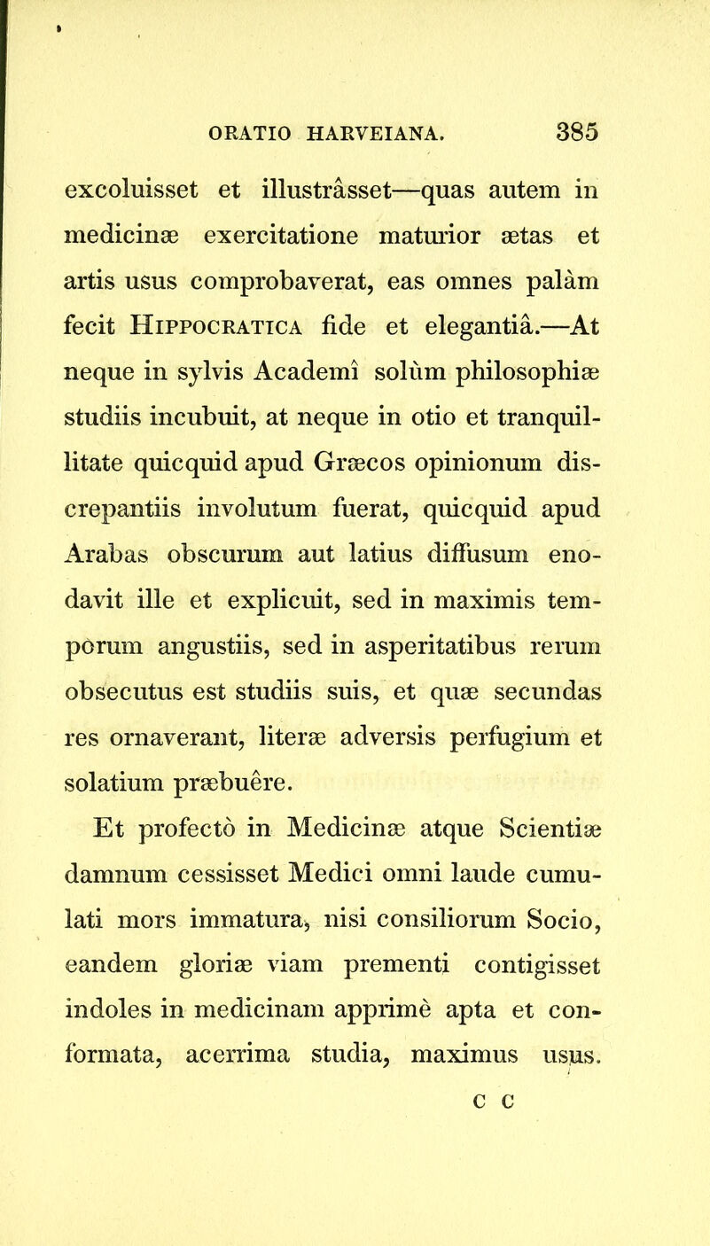 excoluisset et illustrasset—quas autem in medicinae exercitatione maturior aetas et artis usus comprobaverat, eas omnes palam fecit Hippocratic a fide et elegantia.—At neque in sylvis Academi solum philosophiae studiis incubuit, at neque in otio et tranquil- litate quicquid apud Graecos opinionum dis- crepantiis involutum fuerat, quicquid apud Arabas obscumm aut latius diffusum eno- davit ille et explicuit, sed in maximis tem- porum angustiis, sed in asperitatibus rerum obsecutus est studiis suis, et quae secundas res ornaverant, literae adversis perfugium et solatium praebuere. Et profecto in Medicinae atque Scientiae damnum cessisset Medici omni laude cumu- lati mors immatura* nisi consiliorum Socio, eandem gloriae viam prementi contigisset indoles in medicinam apprime apta et con- formata, acerrima studia, maximus usus. c c