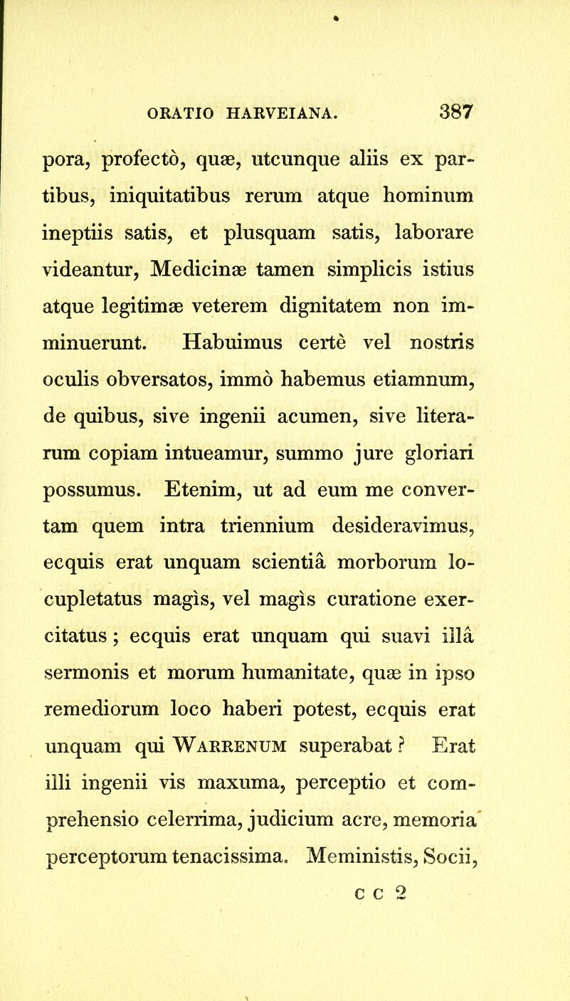 pora, profecto, quae, utcunque aliis ex par- tibus, iniquitatibus rerum atque hominum ineptiis satis, et plusquam satis, laborare videantur, Medicinae tamen simplicis istius atque legitimae veterem dignitatem non im- minuerunt. Habuimus certe vel nostris oculis obversatos, immo habemus etiamnum, de quibus, sive ingenii acumen, sive litera- rum copiam intueamur, summo jure gloriari possumus. Etenim, ut ad eum me conver- tam quern intra triennium desideravimus, ecquis erat unquam scientia morborum lo- cupletatus magis, vel magis curatione exer- citatus; ecquis erat unquam qui suavi ilia sermonis et morum humanitate, quae in ipso remediorum loco haberi potest, ecquis erat unquam qui Warrenum superabat ? Erat illi ingenii vis maxuma, perceptio et com- prehensio celerrima, judicium acre, memoria perceptorum tenacissima. Meministis, Socii, c c 2