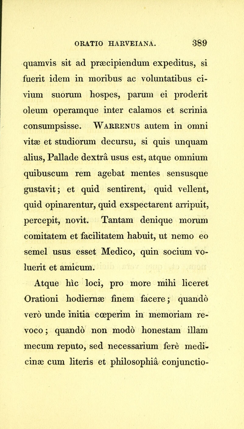 quamvis sit ad praecipiendum expeditus, si fuerit idem in moribus ac voluntatibus ci- vium snorum hospes, parum ei proderit oleum operamque inter calamos et scrinia consumpsisse. Warrenus autem in omni vitae et studiorum decursu, si quis unquam alius, Pallade dextra usus est, atque omnium quibuscum rem agebat mentes sensusque gustavit; et quid sentirent, quid vellent, quid opinarentur, quid exspectarent arripuit, percepit, novit. Tantam denique morum comitatem et facilitatem habuit, ut nemo eo semel usus esset Medico, quin socium vo- luerit et amicum. Atque hie loci, pro more mihi liceret Orationi hodiemae finem facere ; quando verb unde initia cceperim in memoriam re- voco; quando non modo honestam illam mecum reputo, sed necessarium fere medi- cine cum literis et philosophia conjunction
