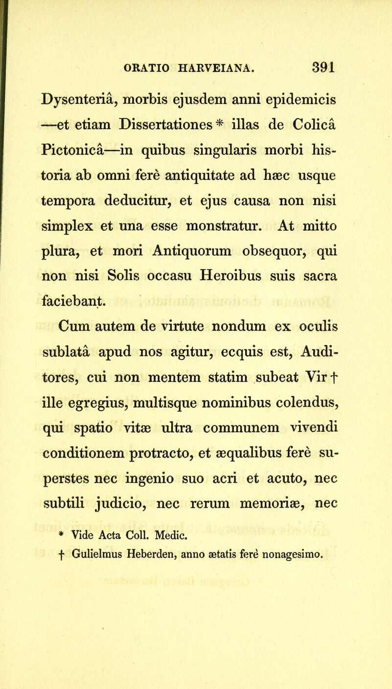 Dysenteria, morbis ejusdem anni epidemicis —-et etiam Dissertationes * illas de Colica Pictonica—in quibus singularis morbi his- toria ab omni fere antiquitate ad haec usque tempora deducitur, et ejus causa non nisi simplex et una esse monstratur. At mitto plura, et mori Antiquorum obsequor, qui non nisi Solis occasu Heroibus suis sacra faciebant. Cum autem de virtute nondum ex oculis sublata apud nos agitur, ecquis est, Audi- tores, cui non mentem statim subeat Virf ille egregius, multisque nominibus colendus, qui spatio vitae ultra communem vivendi conditionem protracto, et aequalibus fere su- perstes nec ingenio suo acri et acuto, nec subtili judicio, nec rerum memoriae, nec * Vide Acta Coll. Medic. f Gulielmus Heberden, anno setatis fere nonagesimo.