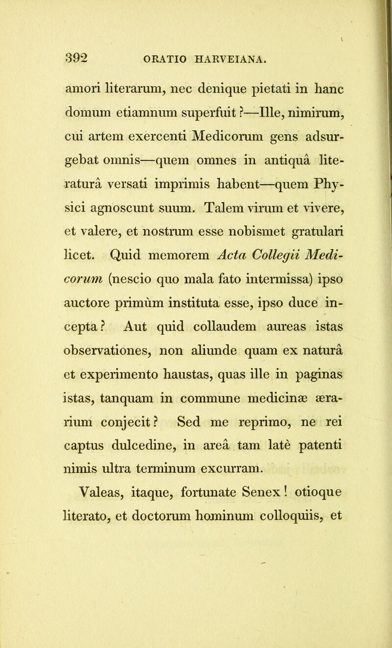 amori literarum, nec denique pietati in hanc do mum etiamnum superfuit ?—Ille, nimirum, cui artem exercenti Medicorum gens adsur- gebat omnis—quem omnes in antiqua lite- ratura versati imprimis habent—quem Phy- sici agnoscunt suum. Talem vimin et vivere, et valere, et nostrum esse nobismet gratulari licet. Quid memorem Acta Collegii Medi- corum (nescio quo mala fato intermissa) ipso auctore primum instituta esse, ipso duce in- cepta? Aut quid collaudem aureas istas observationes, non aliunde quam ex natura et experimento haustas, quas ille in paginas istas, tanquam in commune medicinae aera- rium conjecit? Sed me reprimo, ne rei captus dulcedine, in area tarn late patenti nimis ultra terminum excurram. Valeas, itaque, fortunate Senex! otioque literato, et doctorum hominum colloquiis, et