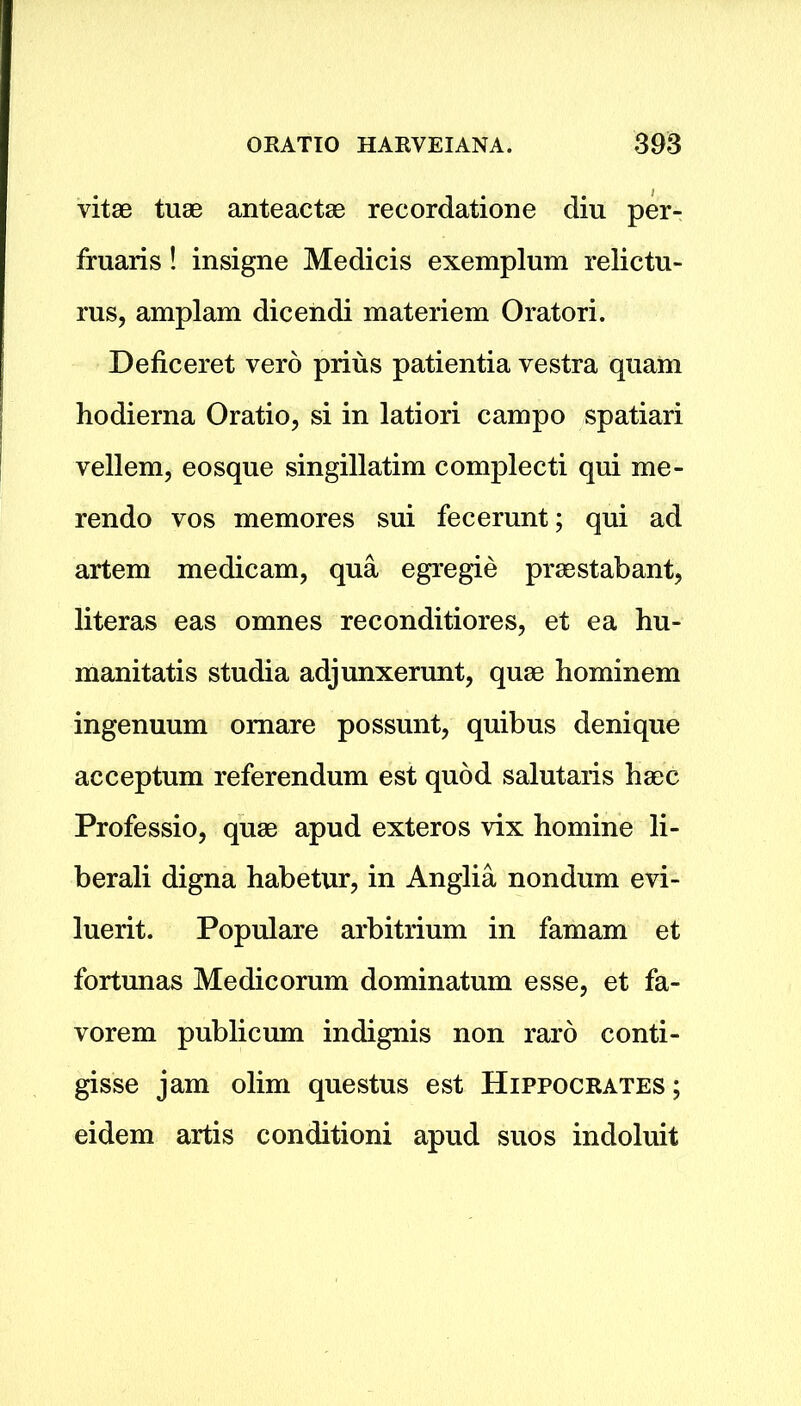 vitae tuae anteactae recordatione diu per- fruaris! insigne Medicis exemplum relictu- rus, amplam dicendi materiem Oratori. Deficeret vero prius patientia vestra quam hodierna Oratio, si in latiori campo spatiari vellem, eosque singillatim complecti qui me- rendo vos memores sui fecerunt; qui ad artem medicam, qua egregie prae stab ant, literas eas omnes reconditiores, et ea hu- manitatis studia adjunxerunt, quae hominem ingenuum omare possunt, quibus denique acceptum referendum est quod salutaris haec Professio, quae apud exteros vix homine li- berali digna habetur, in Anglia nondum evi- luerit. Populare arbitrium in famam et fortunas Medicorum dominatum esse, et fa- vorem publicum indignis non raro conti- gisse jam olim questus est Hippocrates ; eidem artis conditioni apud suos indoluit