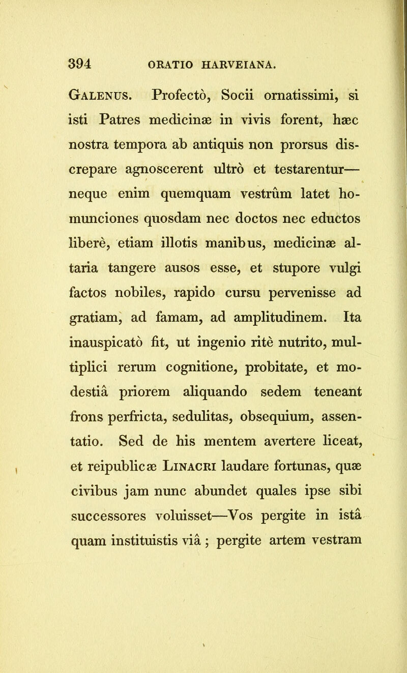 Galenus. Profecto, Socii ornatissimi, si isti Patres medicinae in vivis forent, hsec nostra tempora ab antiquis non prorsus dis- crepare agnoscerent ultro et testarentur— neque enim quemquam vestrum latet ho- munciones quosdam nec doctos nec eductos libere, etiam illotis manibus, medicinae al- taria tangere ausos esse, et stupore vulgi factos nobiles, rapido cursu pervenisse ad gratiam, ad famam, ad amplitudinem. Ita inauspicato fit, ut ingenio rite nutrito, mul- tiplici rerum cognitione, probitate, et mo- destia priorem aliquando sedem teneant frons perfricta, sedulitas, obsequium, assen- tatio. Sed de his mentem avertere liceat, et reipublicae Linacri laudare fortunas, quae civibus jam nunc abundet quales ipse sibi successores voluisset—Vos pergite in ista quam instituistis via ; pergite artem vestram