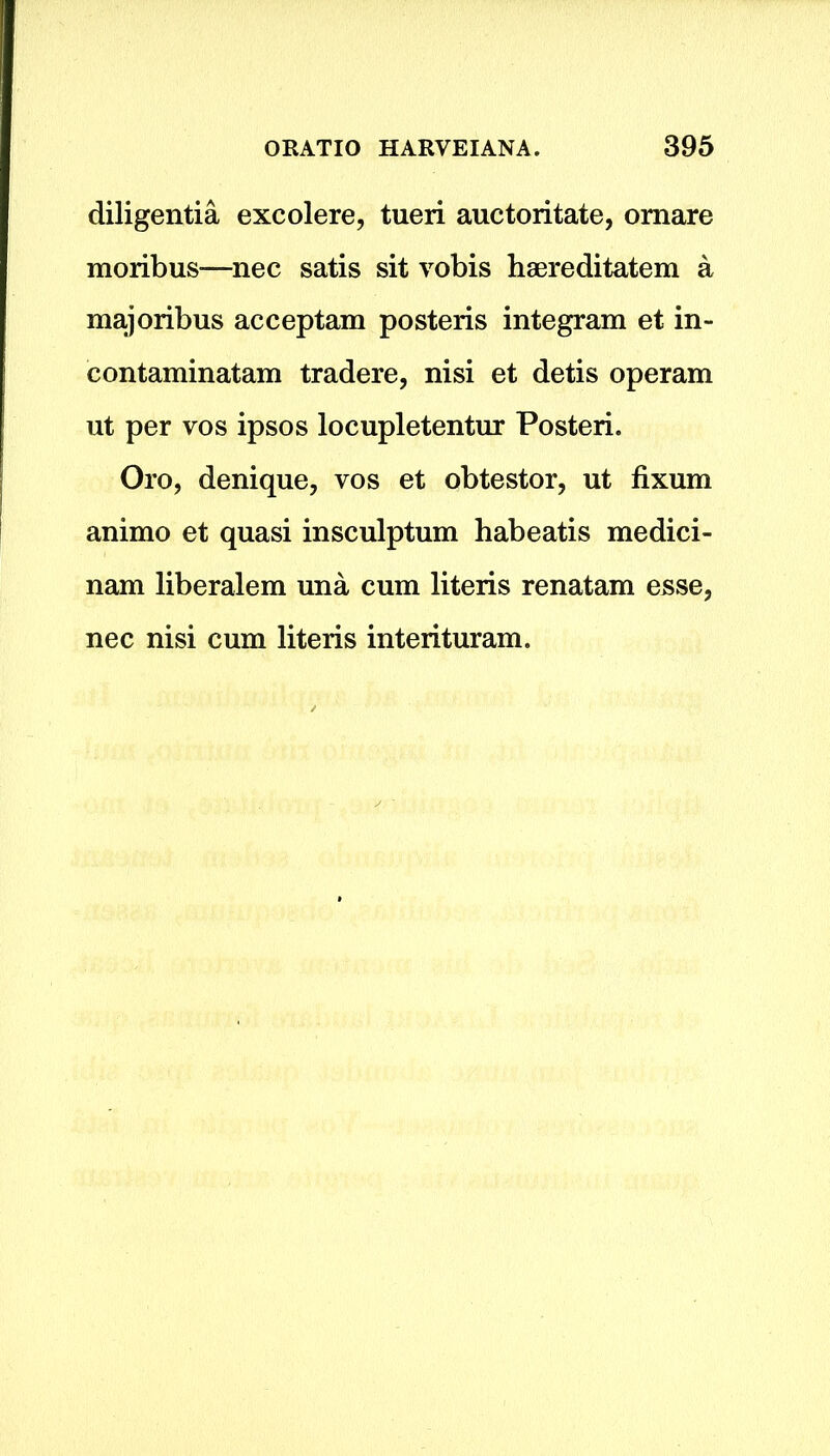 diligentia excolere, tueri auctoritate, omare moribus—nec satis sit vobis haereditatem a majoribus acceptam posteris integram et in- contaminatam tradere, nisi et detis operam ut per vos ipsos locupletentur Posteri. Oro, denique, vos et obtestor, ut fixum animo et quasi insculptum habeatis medici- nam liberalem una cum literis renatam esse, nec nisi cum literis interituram.