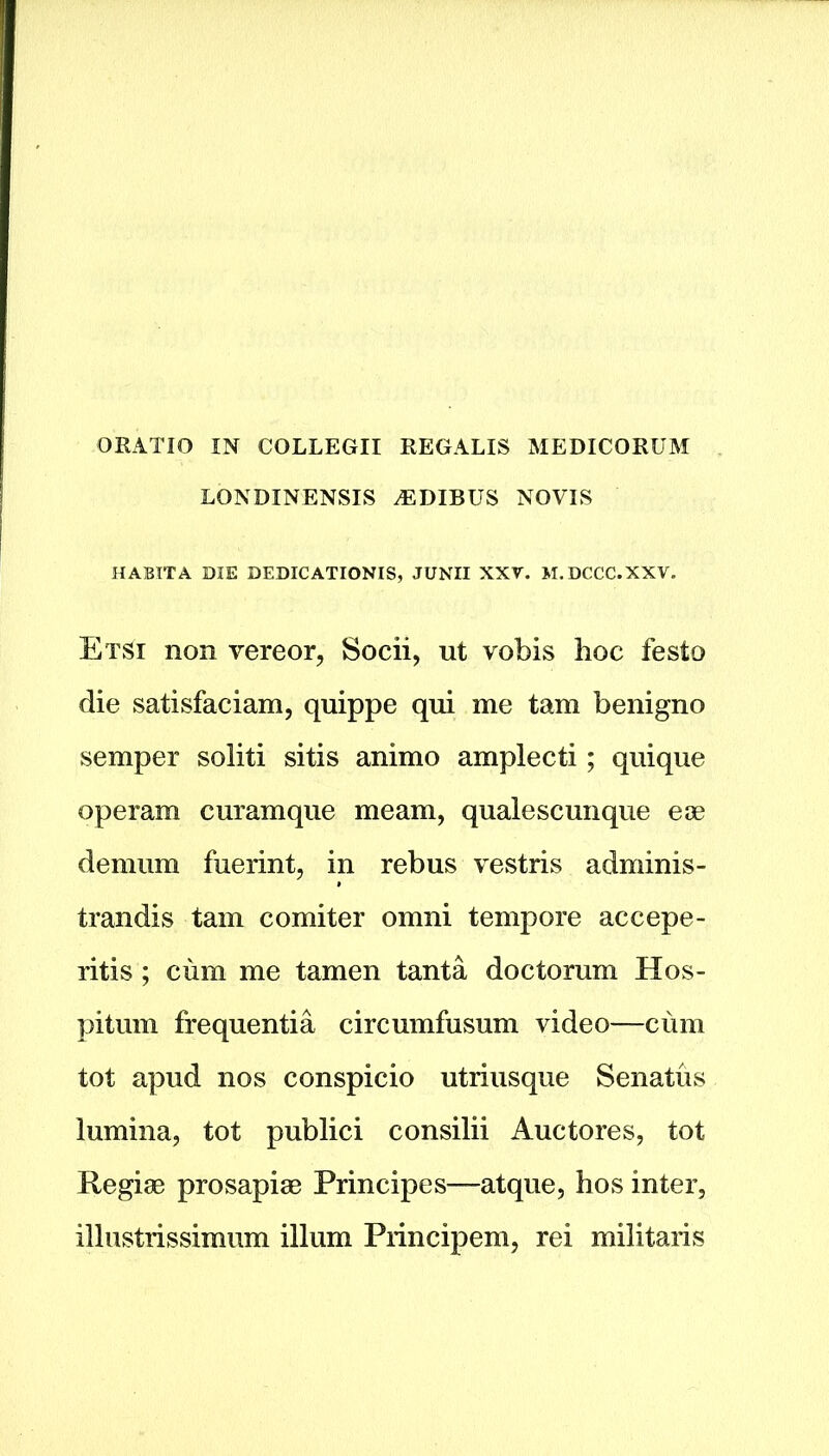 ORATIO IN COLLEGII REGALIS MEDICORUM LONDINENSIS ^EDIBUS NOVIS HABIT A DIE DEDICATIONS, JUNII XXV. M.DCCC.XXV. EtSi non vereor, Socii, ut vobis hoc festo die satisfaciam, quippe qui me tam benigno semper soliti sitis animo amplecti; quique operam curamque me am, qualescunque eoe deni uni fuerint, in rebus vestris adminis- trandis tam comiter omni tempore accepe- ritis; cum me tamen tanta doctorum Hos- pitum frequentia circumfusum video—cum tot apud nos conspicio utriusque Senatus lumina, tot publici consilii Auctores, tot Regige prosapiae Principes—atque, hos inter, illustrissimum ilium Principem, rei militaris
