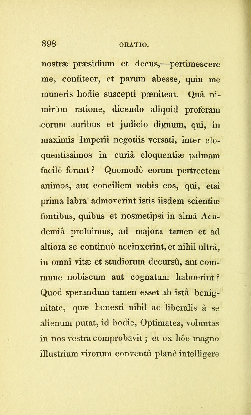 nostrae praesidium et decus,—pertimescere me, confiteor, et parum abesse, quin me muneris hodie suscepti poeniteat. Qua ni- mirum ratione, dicendo aliquid proferam eorum auribus et judicio dignum, qui, in maximis Imperii negotiis versati, inter elo- quentissimos in curia eloquentiae palmam facile ferant ? Quomodo eorum pertrectem animos, aut conciliem nobis eos, qui, etsi prima labra admoverint istis iisdem scientiae fontibus, quibus et nosmetipsi in alma Aca- demia proluimus, ad majora tamen et ad altiora se continuo accinxerint, et nihil ultra, in omni vitae et studiorum decursu, aut com- mune nobiscum aut cognatum habuerint ? Quod sperandum tamen esset ab ista benig- nitate, quae honesti nihil ac liberalis a se alienum putat, id hodie, Optimates, voluntas in nos vestra comprobavit; et ex hoc magno illustrium virorum conventu plane intelligere