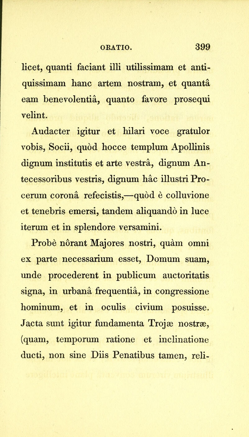 licet, quanti faciant illi utilissimam et anti- quissimam hanc artem nostram, et quanta earn benevolentia, quanto favore prosequi velint. Audacter igitur et hilari voce gratulor vobis, Socii, quod hocce templum Apollinis dignum institutis et arte vestra, dignum An- tecessoribus vestris, dignum hac illustri Pro- cerum corona refecistis,—quod e colluvione et tenebris emersi, tandem aliquando in luce iterum et in splendore versamini. Probe norant Majores nostri, quam omni ex parte necessarium esset, Domum suam, unde procederent in publicum auctoritatis signa, in urbana frequentia, in congressione hominum, et in oculis civium posuisse. Jacta sunt igitur fimdamenta Trojae nostras, (quam, temporum ratione et inclinatione ducti, non sine Diis Penatibus tamen, reli-