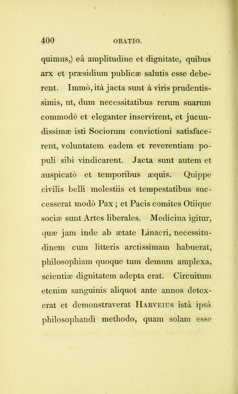 quimuSj) ea amplitudine et dignitate, quibus arx et presidium publicae salutis esse debe- rent. Immo, ita jacta sunt a viris prudentis- simis, ut, dum necessitatibus reram suarum commode et eleganter inservirent, et jucun- dissimae isti Sociorum convictioni satisface- rent, voluntatem eadem et reverentiam po- puli sibi vindicarent. Jacta sunt autem et auspicato et temporibus aequis. Quippe civilis belli molestiis et tempestatibus suc- cesserat modo Pax; et Pacis comites Otiique sociae sunt Artes liberales. Medicina igitur, quae jam inde ab aetate Linacri, necessitu- dinem cum litteris arctissimam habuerat, pliilosophiam quoque turn demum amplexa, scientiae dignitatem adepta erat. Circuitum etenim sanguinis aliquot ante annos detex- erat et demonstraverat Harveius ista ipsa pbilosopbandi metbodo, quain solam esse
