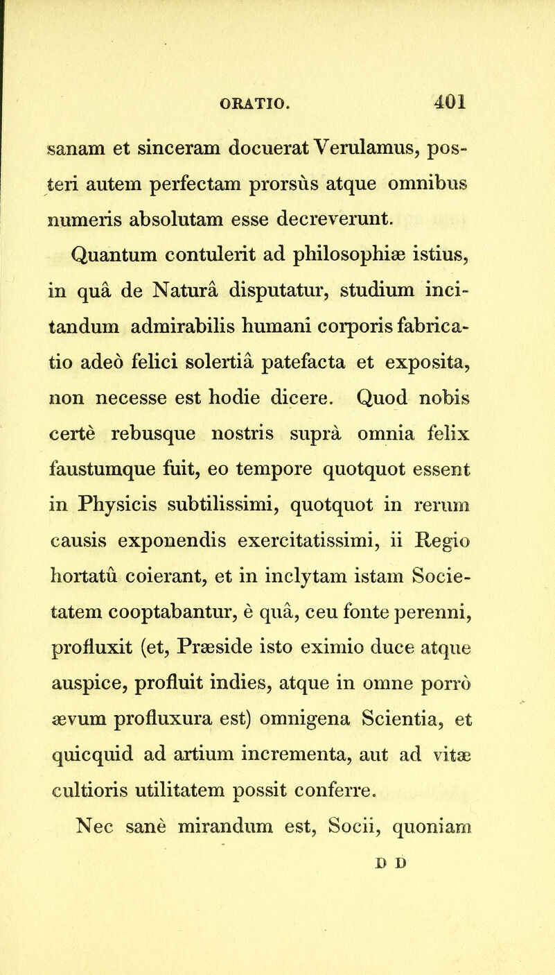sanam et sinceram docuerat Verulamus, pos- teri autem perfectam prorsus atque omnibus numeris absolutam esse decreverunt. Quantum contulerit ad philosophise istius, in qua de Natura disputatur, studium inch tandum admirabilis humani corporis fabrica- te adeo felici solertia patefacta et exposita, non necesse est hodie dicere. Quod nobis certe rebusque nostris supra omnia felix faustumque fuit, eo tempore quotquot essent in Physicis subtilissimi, quotquot in rerum causis exponendis exercitatissimi, ii Regio hoitatu coierant, et in inclytam istam Socie- tatem cooptabantur, e qua, ceu fonte perenni, profluxit (et, Prseside isto eximio duce atque auspice, profluit indies, atque in omne porro aevum profluxura est) omnigena Scientia, et quicquid ad artium incrementa, aut ad vitae cultioris utilitatem possit conferre. Nec sane mirandum est, Socii, quoniam D n