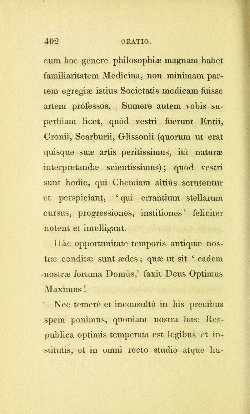 cum hoc genere philosophise magnam habet familiaritatem Medicina, non minim am par- tem egregise istius Societatis medicam fuisse artem professos. Sumere autem vobis su- perbiam licet, quod vestri fuerunt Entii, Cronii, Scarburii, Glissonii (quorum ut erat quisque suse artis peritissimus, ita naturae interpretandae scientissimus); quod vestri sunt hodie, qui Chemiam altius scrutentur et perspiciant, c qui errantium stellarum cursus, progressiones, institiones ’ feliciter notent et intelligent. Hac opportunitate temporis antiquae nos- trse conditae sunt aedes; quae ut sit £ eadem nostrae fortuna Domus,’ faxit Deus Optimus Maximus! Nec temere et inconsulto in his precibus spem ponimus, quoniain nostra haec Res- publica optimis temperata est legibus et in- stitute, et in omni recto studio atque hu-