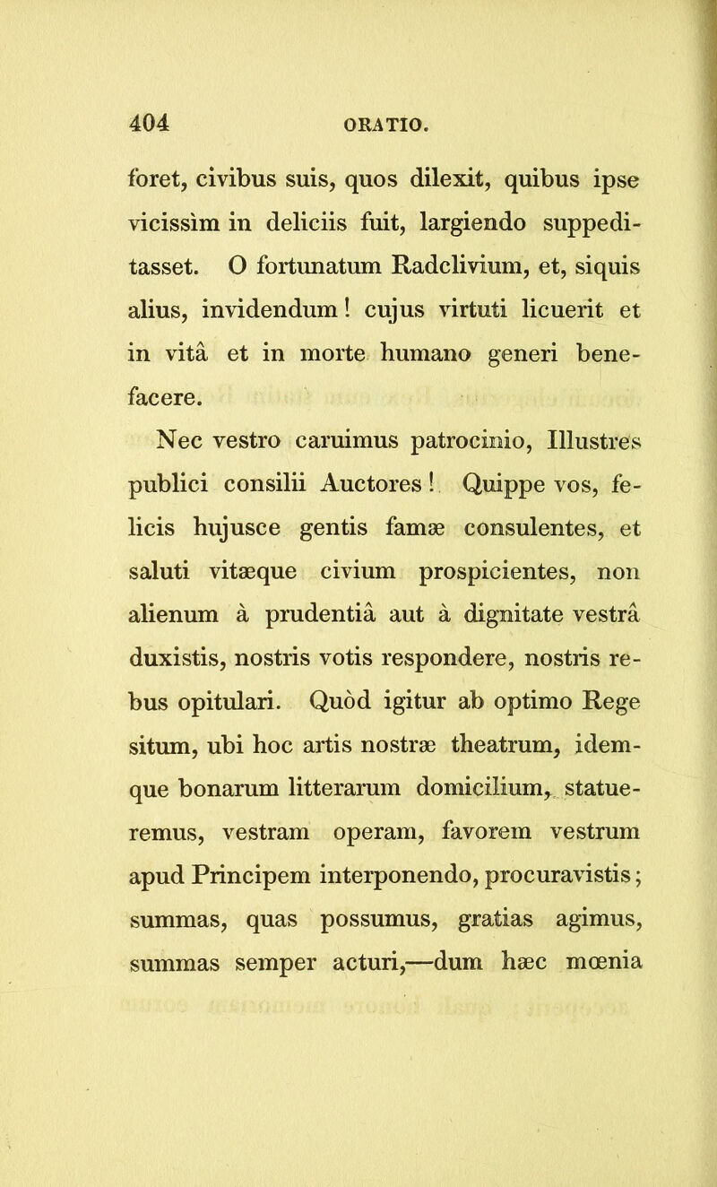 foret, civibus suis, quos dilexit, quibus ipse vicissim in deliciis fuit, largiendo suppedi- tasset. O fortunatum Radclivium, et, siquis alius, invidendum! cujus virtuti licuerit et in vita et in morte humano generi bene- facere. Nec vestro caruimus patrocinio, Illustres publici consilii Auctores! Quippe vos, fe- licis hujusce gentis famae consulentes, et saluti vitaeque civium prospicientes, non alienum a prudentia aut a dignitate vestra duxistis, nostris votis respondere, nostris re- bus opitulari. Quod igitur ab optimo Rege situm, ubi hoc artis nostrae theatrum, idem- que bonarum litterarum domicilium, statue- remus, vestram operam, favorem vestrum apud Principem interponendo, procuravistis; summas, quas possumus, gratias agimus, summas semper acturi,—dum haec mcenia