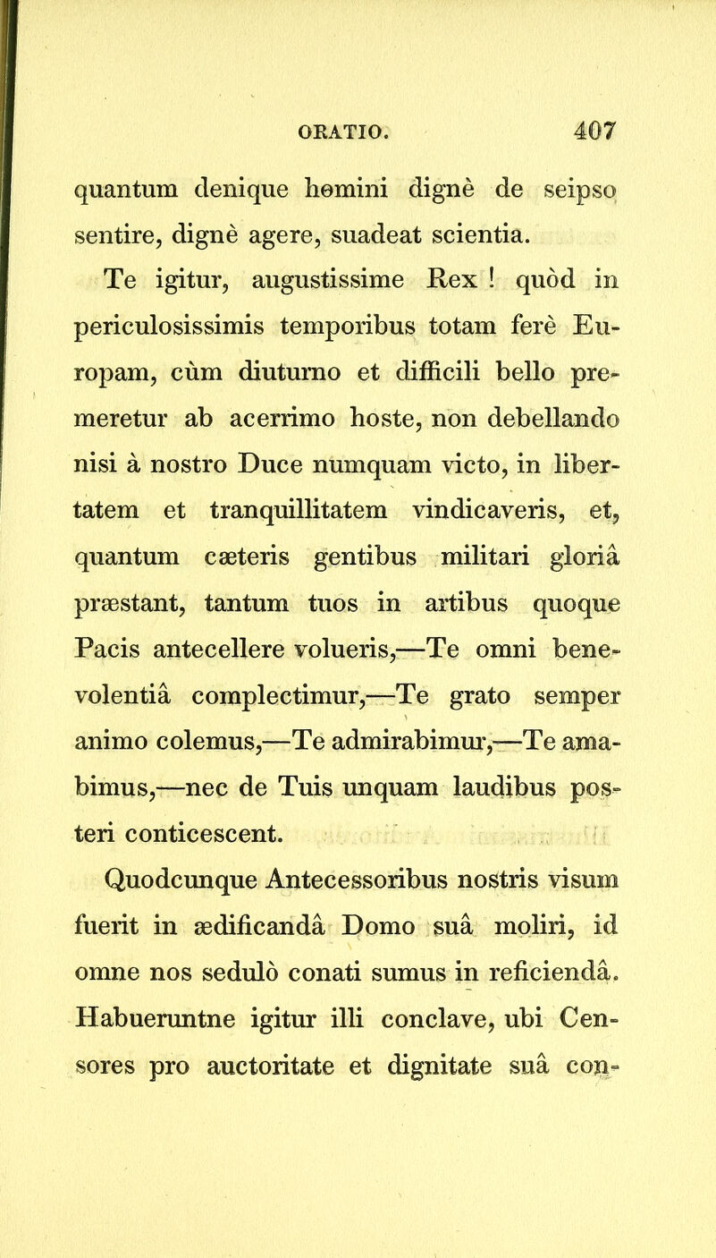 quantum denique homini digne de seipso sentire, digne agere, suadeat scientia. Te igitur, augustissime Rex ! quod in periculosissimis temporibus totam fere Eu- ropam, cum diutumo et difficili bello pre- meretur ab acerrimo hoste, non debellando nisi a nostro Duce numquam victo, in liber- tatem et tranquillitatem vindicaveris, et, quantum caeteris gentibus militari gloria praestant, tantum tuos in artibus quoque Pacis antecellere volueris,—Te omni bene- volentia complectimur,—Te grato semper animo colemus,—Te admirabimm’,-—Te ama- bimus,—nec de Tuis unquam laudibus pos- teri conticescent. Quodcunque Antecessoribus nostris visum fuerit in aedificanda Domo sua moliri, id omne nos sedulo conati sumus in reficienda. Habueruntne igitur illi conclave, ubi Cen- sores pro auctoritate et dignitate sua coji-
