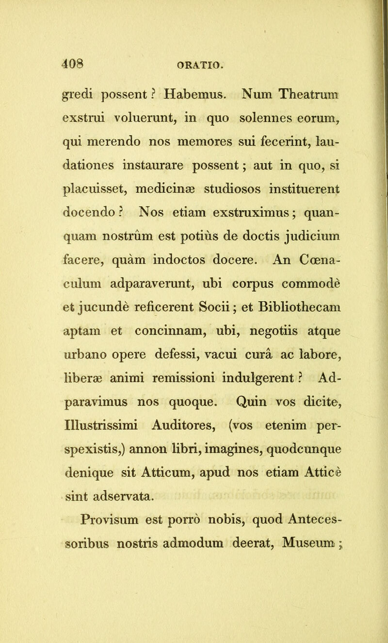 gredi possent ? Habemus. Num Theatrum exstrui voluerunt, in quo solennes eorum, qui merendo nos memores sui fecerint, lau- dationes instaurare possent; aut in quo, si placuisset, medicine studiosos instituerent docendo ? Nos etiam exstruximus; quan- quam nostrum est potius de doctis judicium facere, quam indoctos docere. An Ccena- culum adparaverunt, ubi corpus commode et jucunde reficerent Socii; et Bibliothecam aptam et concinnam, ubi, negotiis atque urbano opere defessi, vacui cura ac labore, liberse animi remissioni indulgerent ? Ad- paravimus nos quoque. Quin vos dicite, Illustrissimi Auditores, (vos etenim per- spexistis,) annon libri, imagines, quodcunque denique sit Atticum, apud nos etiam Attic© sint adservata. Provisum est porro nobis, quod Anteces- soribus nostris admodum deerat, Museum;