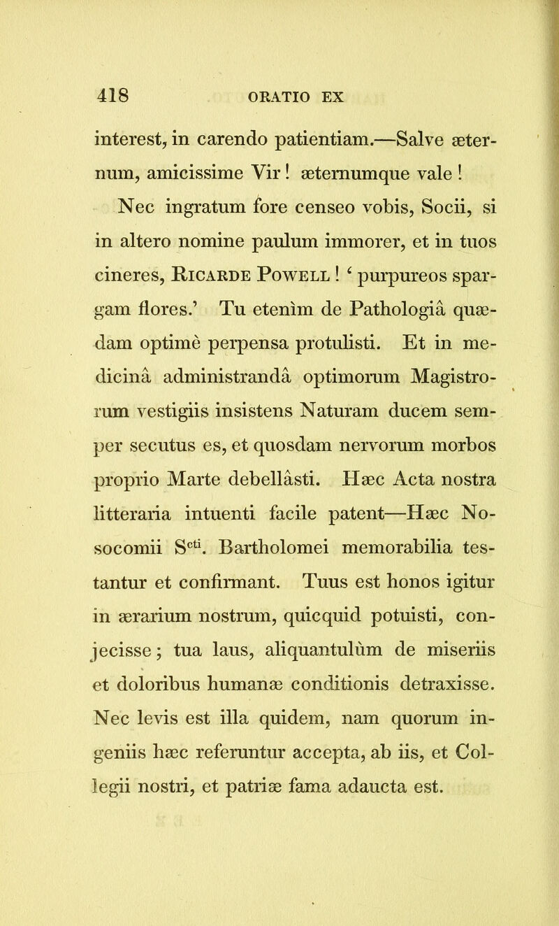 interest, in carendo patientiam.—Salve seter- nnm, amicissime Vir! aetemumque vale ! Nec ingratum fore censeo vobis, Socii, si in altero nomine paulum immorer, et in tuos cineres, Ricarde Powell ! 4 purpureos spar- gam flores.’ Tu etenim de Pathologia quae- dam optime perpensa protulisti. Et in me- dic in a administranda optimomm Magistro- rum vestigiis insistens Naturam ducem sem- per secutus es, et quosdam nervorum morbos proprio Marte debellasti. Haec Acta nostra litteraria intuenti facile patent—Hsec No- socomii Scti. Bartholomei memorabilia tes- tantur et confirmant. Tuus est honos igitur in aerarium nostrum, quicquid potuisti, con- jecisse; tua laus, aliquantulum de miseriis et doloribus humanae conditionis detraxisse. Nec levis est ilia quidem, nam quorum in- geniis haec referuntur accepta, ab iis, et Col- legii nostri, et patriae fama adaucta est.