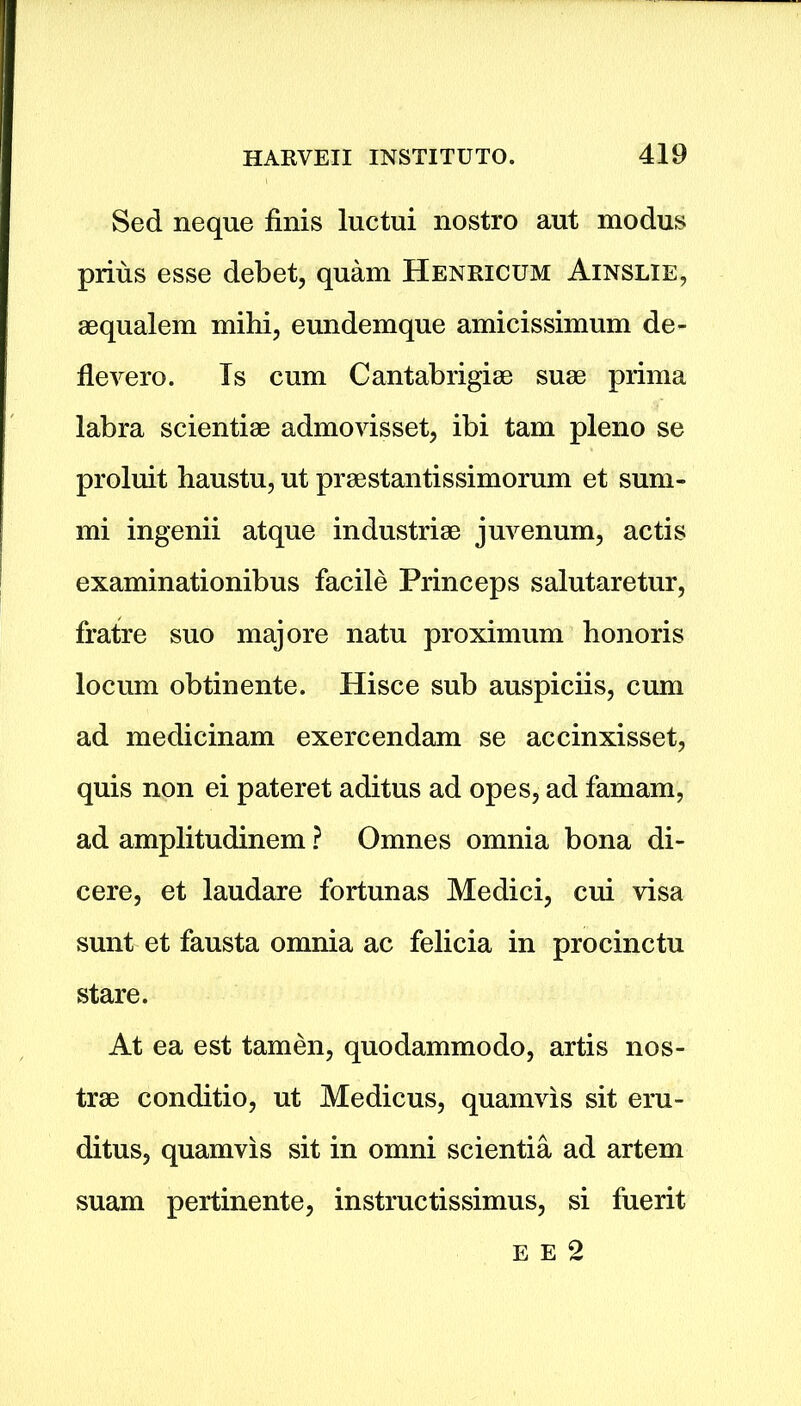 Sed neque finis lnctui nostro aut modus prius esse debet, quam Henricum Ainslie, aequalem mihi, eundemque amicissimum de- flevero. Is cum Cantabrigiae suae prima labra scientiae admovisset, ibi tarn pleno se proluit haustu, ut praestantissimorum et sum- mi ingenii atque industriae juvenum, actis examinationibus facile Princeps salutaretur, fratre suo majore natu proximum honoris locum obtinente. Hisce sub auspiciis, cum ad medicinam exercendam se accinxisset, quis non ei pateret aditus ad opes, ad famam, ad amplitudinem ? Omnes omnia bona di- cere, et laudare fortunas Medici, cui visa sunt et fausta omnia ac felicia in procinctu stare. At ea est tamen, quodammodo, artis nos- trse conditio, ut Medicus, quamvis sit eru- ditus, quamvis sit in omni scientia ad artem suam pertinente, instructissimus, si fuerit e e 2