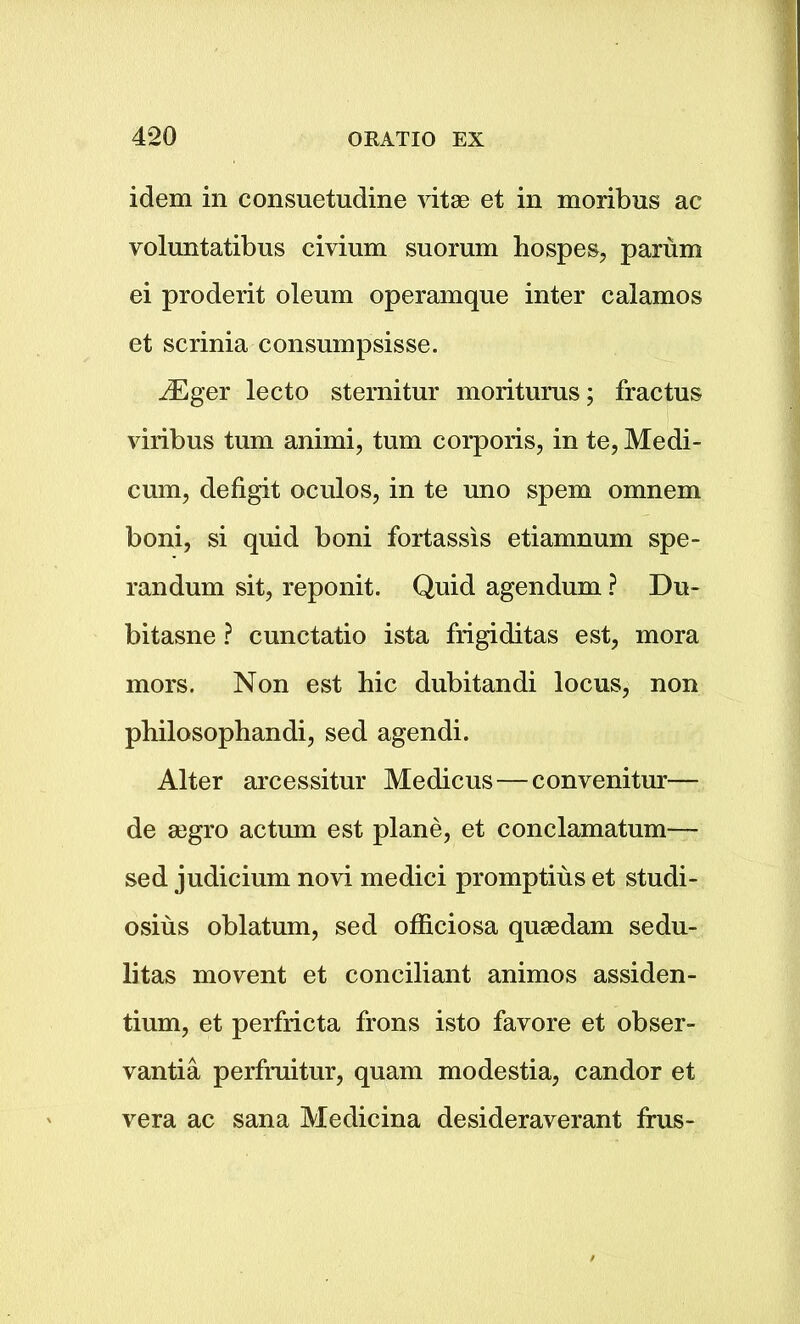 idem in consuetudine vitae et in moribus ac voluntatibus civium suorum hospes, parum ei proderit oleum operamque inter calamos et scrinia consumpsisse. iEger lecto sternitur moriturus; fractus viribus turn animi, turn corporis, in te, Medi- cum, defigit oculos, in te uno spem omnem boni, si quid boni fortassis etiamnum spe- randum sit, reponit. Quid agendum ? Du- bitasne ? cunetatio ista frigiditas est, mora mors. Non est hie dubitandi locus, non philosophandi, sed agendi. Alter arcessitur Medicus—convenitur— de a3gro actum est plane, et conclamatum— sed judicium novi medici promptius et studi- osius oblatum, sed officiosa quaedam sedu- litas movent et conciliant animos assiden- tium, et perfricta frons isto favore et obser- vantia perfruitur, quam modestia, candor et vera ac sana Medicina desideraverant frus-