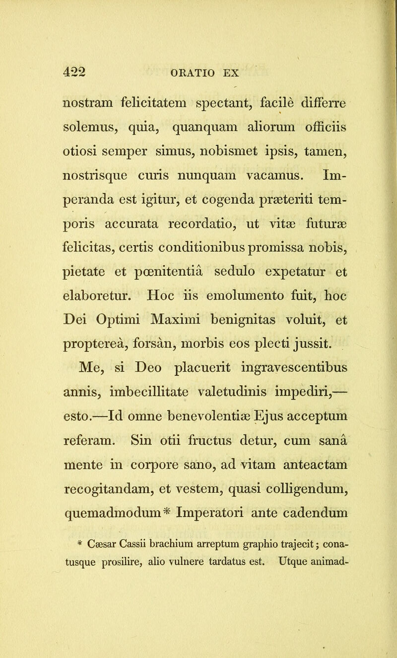 nostram felicitatem spectant, facile differre solemus, quia, quanquam aliorum officiis otiosi semper simus, nobismet ipsis, tamen, nostrisque curis nunquam vacamus. Im- peranda est igitur, et cogenda prseteriti tem- poris accurata recordatio, ut vitae futurae felicitas, certis conditionibus promissa nobis, pietate et pcenitentia sedulo expetatur et elaboretur. Hoc iis emolumento fuit, hoc Dei Optimi Maximi benignitas voluit, et propterea, forsan, morbis eos plecti jussit. Me, si Deo placuerit ingravescentibus annis, imbecillitate valetudinis impediri,— esto.—Id omne benevolentiae Ejus acceptum referam. Sin otii fructus detur, cum sana mente in eorpore sano, ad vitam anteactam recogitandam, et vestem, quasi colligendum, quemadmodum* Imperatori ante cadendum * Csesar Cassii brachium arreptum graphio trajecit; cona- tusque prosilire, alio vulnere tardatus est. Utque animad-
