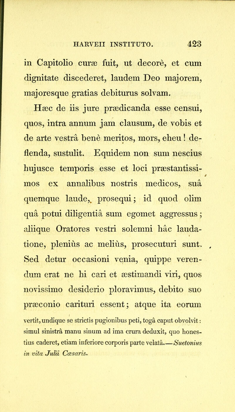 in Capitolio curse fuit, ut decore, et cum dignitate discederet, laudem Deo majorem, majoresque gratias debiturus solvam. Haec de iis jure praedicanda esse censui, quos, intra annum jam clausum, de vobis et de arte vestra bene meritos, mors, eheu! de- flenda, sustulit. Equidem non sum nescius hujusce temporis esse et loci praestantissi- mos ex annalibus nostris medicos, sua quemque laude,, prosequi; id quod olim qua potui diligentia sum egomet aggressus; aliique Oratores vestri solemni hac lauda- tione, plenius ac melius, prosecuturi sunt, , Sed detur occasioni venia, quippe veren- dum erat ne hi cari et sestimandi viri, quos novissimo desiderio ploravimus, debito suo praeconio carituri essent; atque ita eorum vertit, undique se strictis pugionibus peti, toga caput obvolvit: simul sinistra manu sinum ad ima crura deduxit, quo hones- tius caderet, etiam inferiore corporis parte velata.—Suetonius in vita Julii Ccesaris.