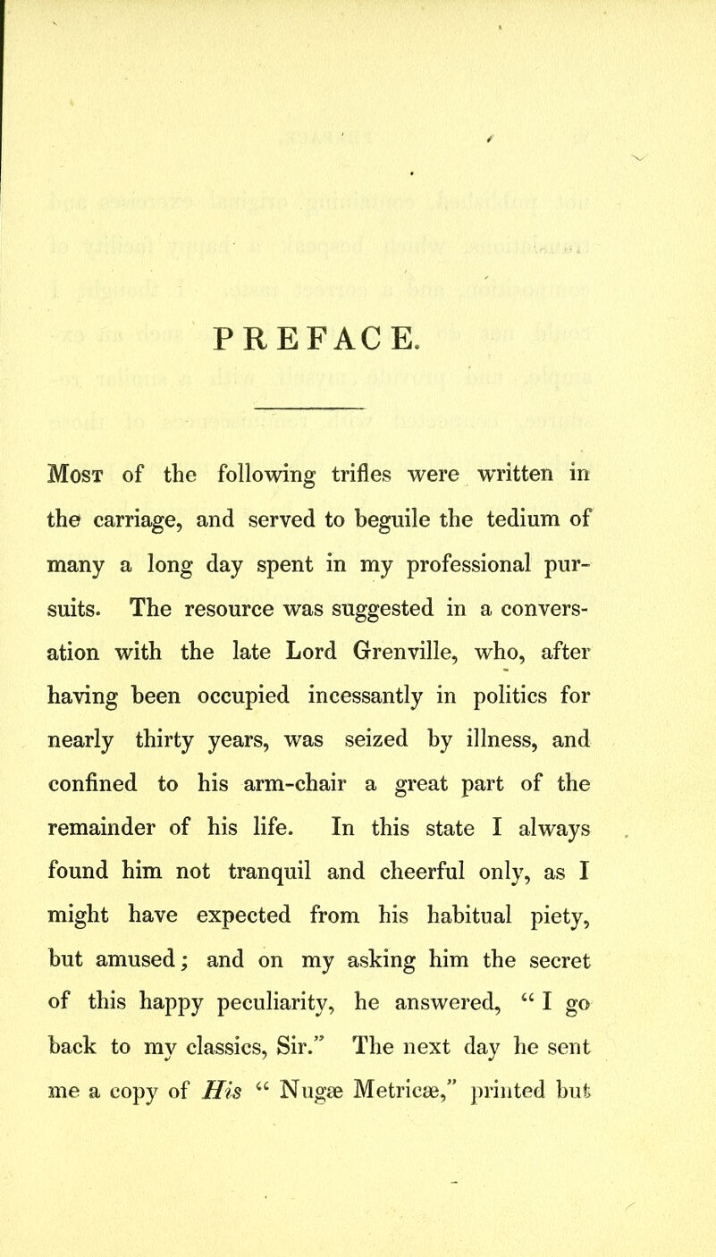 PREFACE. Most of the following trifles were w’ritten in the carriage, and served to beguile the tedium of many a long day spent in my professional pur- suits. The resource was suggested in a convers- ation with the late Lord Grenville, who, after having been occupied incessantly in politics for nearly thirty years, was seized by illness, and confined to his arm-chair a great part of the remainder of his life. In this state I always found him not tranquil and cheerful only, as I might have expected from his habitual piety, hut amused; and on my asking him the secret of this happy peculiarity, he answered, “ I go hack to my classics, Sir.” The next day he sent me a copy of His u Nugae Metricae,” printed but