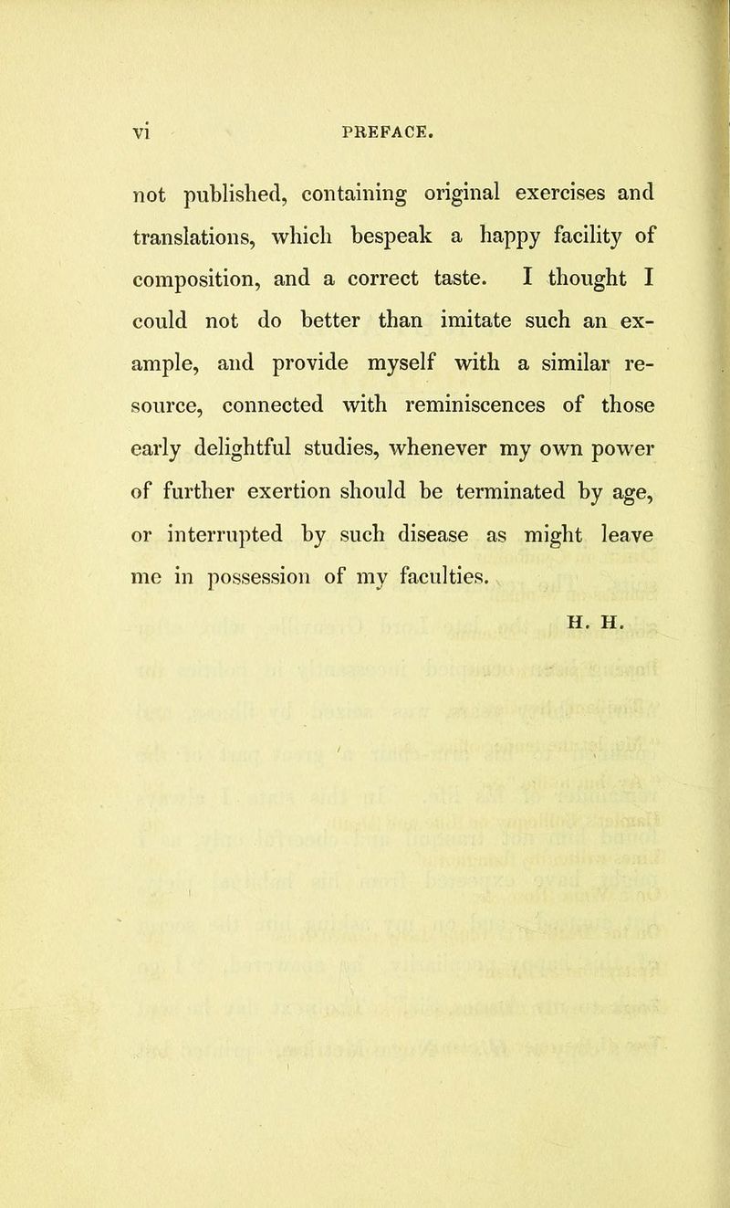 not published, containing original exercises and translations, which bespeak a happy facility of composition, and a correct taste. I thought I could not do better than imitate such an ex- ample, and provide myself with a similar re- source, connected with reminiscences of those early delightful studies, whenever my own power of further exertion should be terminated by age, or interrupted by such disease as might leave me in possession of my faculties. H. H.