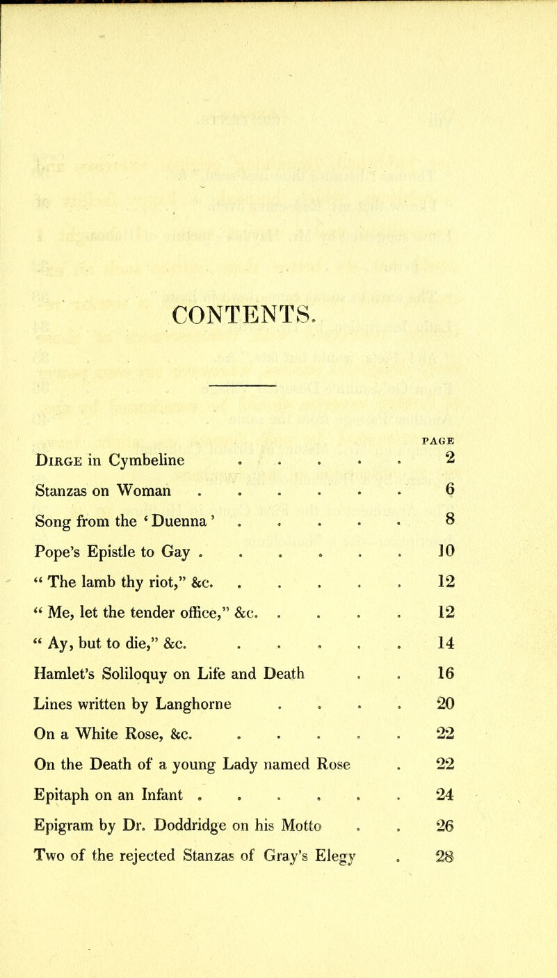 CONTENTS. PAGE Dirge in Cymbeline .... 2 Stanzas on Woman ..... 6 Song from the * Duenna ’ 8 Pope’s Epistle to Gay ..... 10 “ The lamb thy riot,” &c 12 “ Me, let the tender office,” &c. . 12 “ Ay, but to die,” &c. .... 14 Hamlet’s Soliloquy on Life and Death 16 Lines written by Langhorne 20 On a White Rose, &c. .... 22 On the Death of a young Lady named Rose 22 Epitaph on an Infant ..... 24 Epigram by Dr. Doddridge on his Motto 26 Two of the rejected Stanzas of Gray’s Elegy 28
