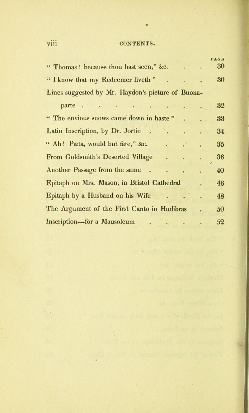 PAGK “ Thomas ! because thou hast seen,” Sec. . . 30 “ I know that my Redeemer liveth ”... 30 Lines suggested by Mr. Haydon’s picture of Buona- parte ........ 32 “ The envious snows came down in haste ” . 33 Latin Inscription, by Dr. Jortin .... 34 “ Ah ! Pseta, would but fate,” Sec. ... 35 From Goldsmith’s Deserted Village ... 36 Another Passage from the same .... 40 Epitaph on Mrs. Mason, in Bristol Cathedral . 46 Epitaph by a Husband on his Wife ... 48 The Argument of the First Canto in Hudibras . 50 Inscription—for a Mausoleum .... 52