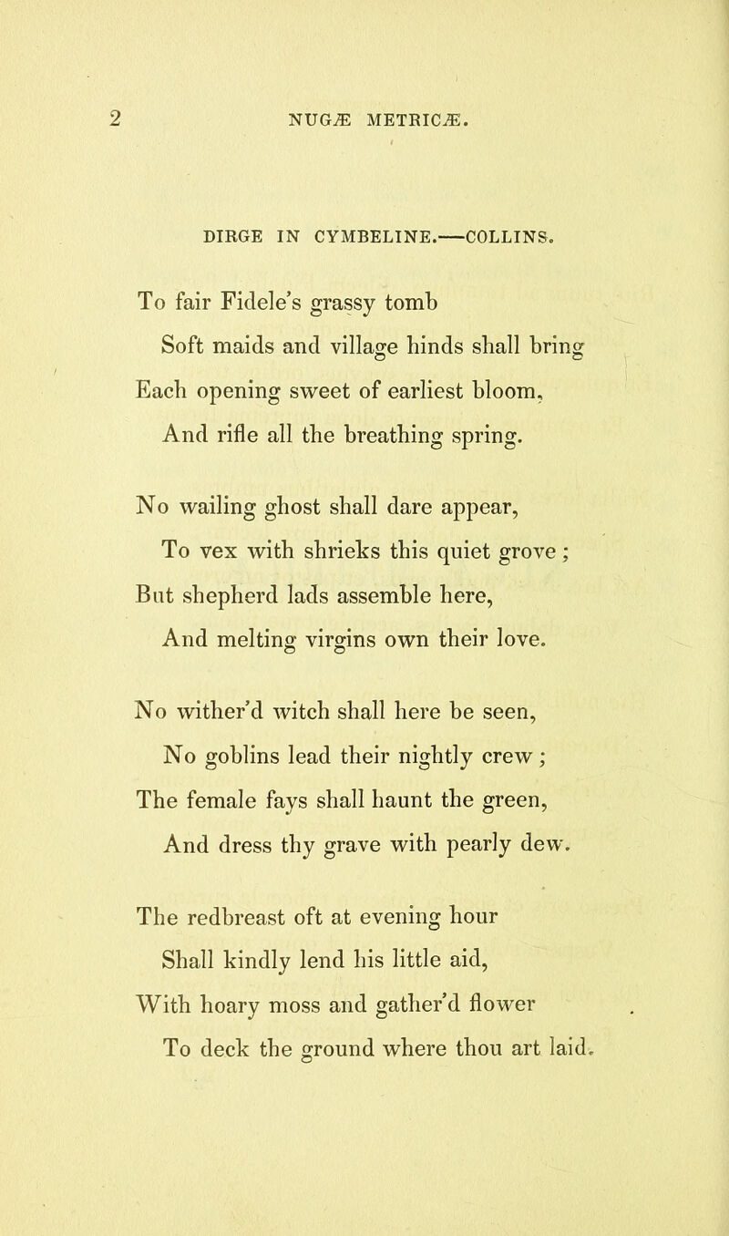 DIRGE IN CYMBELINE. COLLINS. To fair Fidel e’s grassy tomb Soft maids and village hinds shall bring o o Each opening sweet of earliest bloom. And rifle all the breathing spring. No wailing ghost shall dare appear, To vex with shrieks this quiet grove; But shepherd lads assemble here, And melting virgins own their love. No wither’d witch shall here be seen, No goblins lead their nightly crew; The female fays shall haunt the green, And dress thy grave with pearly dew. The redbreast oft at evening hour Shall kindly lend his little aid, With hoary moss and gather’d flower To deck the ground where thou art laid.