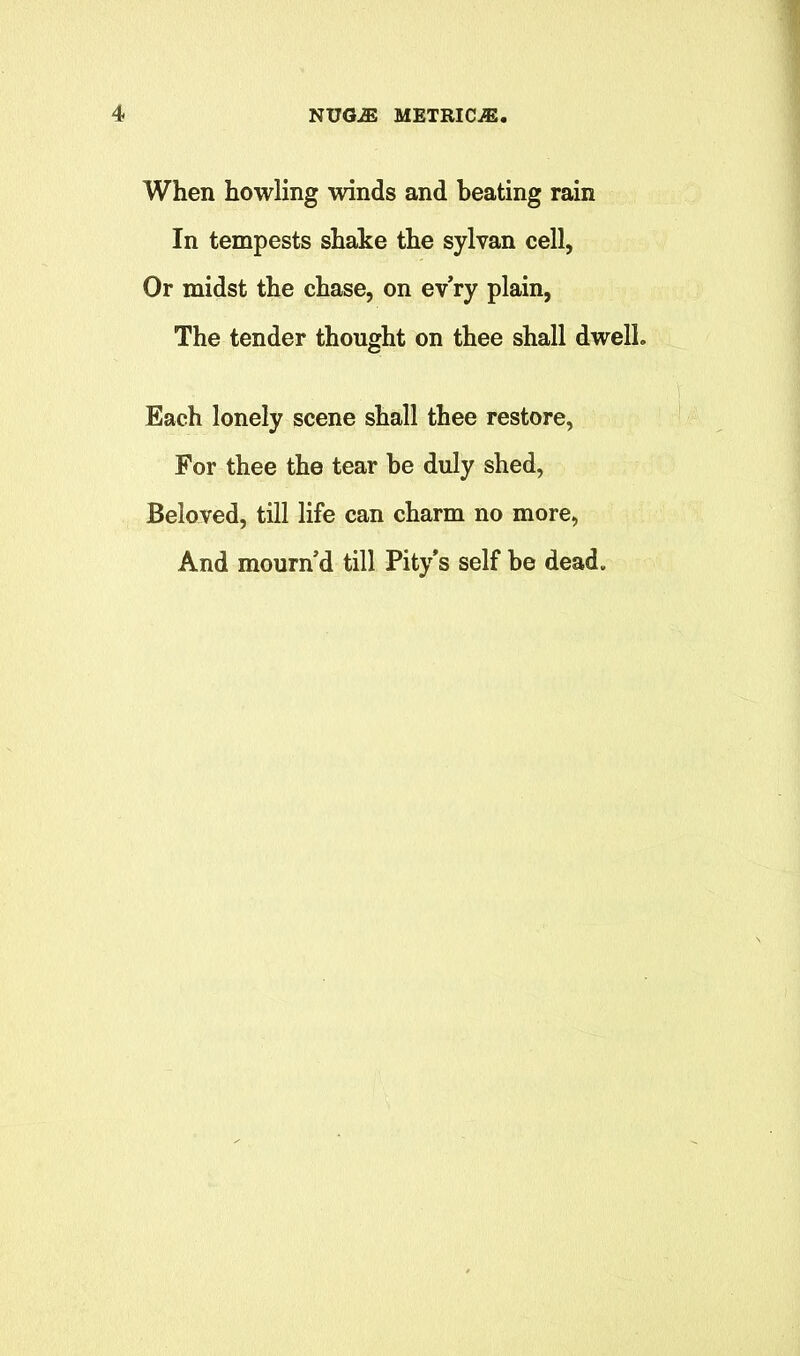 When howling winds and beating rain In tempests shake the sylvan cell, Or midst the chase, on ev’ry plain, The tender thought on thee shall dwelL Each lonely scene shall thee restore, For thee the tear he duly shed, Beloved, till life can charm no more, And mourn’d till Pity's self he dead.