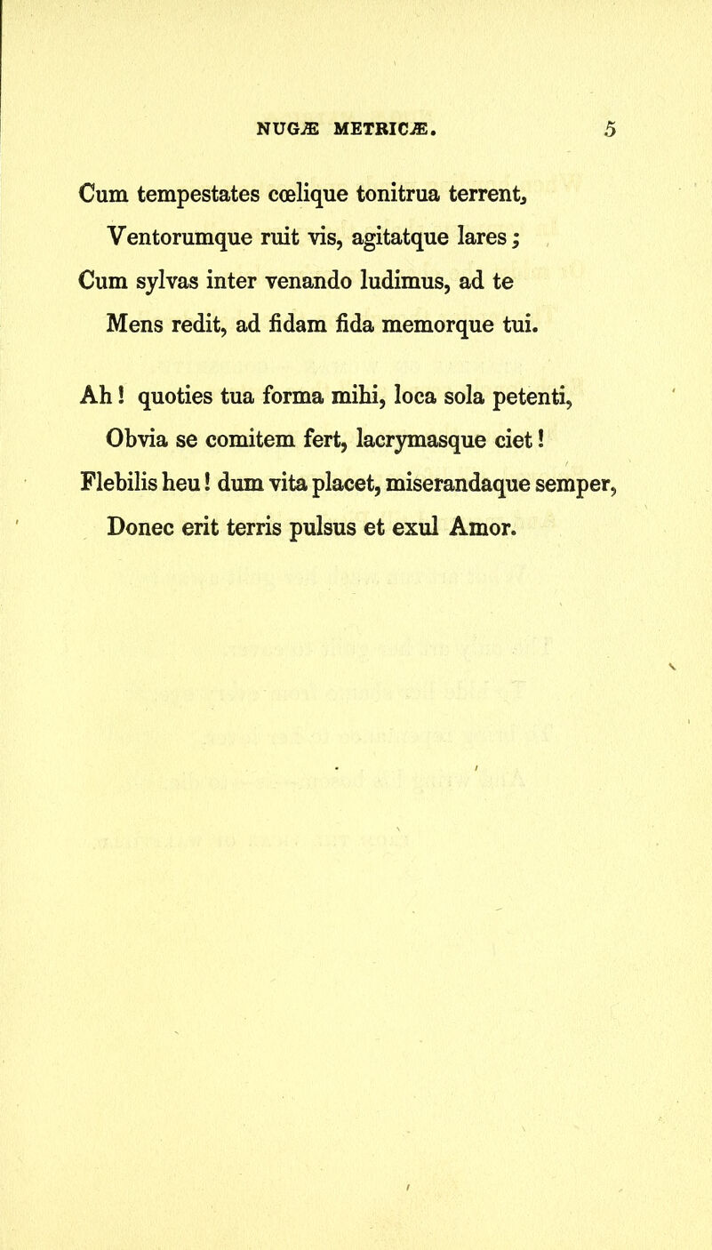 Cum tempestates ccelique tonitrua terrent, Ventorumque ruit vis, agitatque lares; Cum sylvas inter venando ludimus, ad te Mens redit, ad fidam fida memorque tui. Ah! quoties tua forma mihi, loca sola petenti, Obvia se comitem fert, lacrymasque ciet! Flebilis heu! dum vita placet, miserandaque semper, Donee erit terris pulsus et exul Amor.