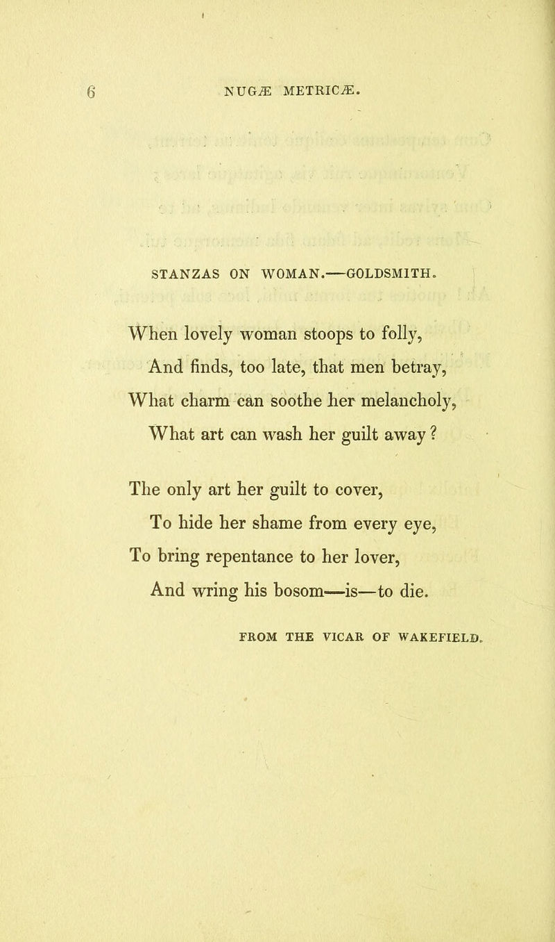 STANZAS ON WOMAN.—GOLDSMITH. When lovely woman stoops to folly, And finds, too late, that men betray, What charm can soothe her melancholy, What art can wash her guilt away ? The only art her guilt to cover, To hide her shame from every eye, To bring repentance to her lover, And wring his bosom—is—to die. FROM THE VICAR OF WAKEFIELD.
