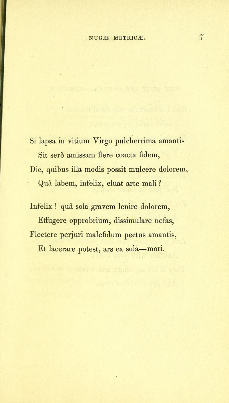 Si lapsa in vitium Virgo pulcherrima amantis Sit sero amissam flere coacta fidem, Die, quibus ilia modis possit mulcere dolorem, Qua labem, infelix, eluat arte mali ? Infelix ! qua sola gravem lenire dolorem, Effugere opprobrium, dissimulare nefas, Flectere perjuri malefidum pectus amantis, Et lacerare potest, ars ea sola—mori.