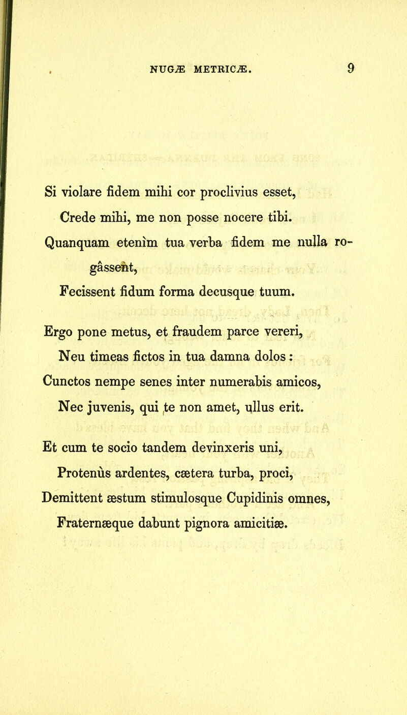 Si violare fidem mihi cor proclivius esset, Crede mihi, me non posse nocere tibi. Quanquam etenim tua verba fidem me nulla ro- gassent, Fecissent fidum forma deeusque tuum. Ergo pone metus, et fraudem parce vereri, Neu timeas fictos in tua damna dolos: Cunctos nempe senes inter numerabis amicos, Nec juvenis, qui (te non amet, ullus erit. Et cum te socio tandem devinxeris uni, Protenus ardentes, csetera turba, proci, Demittent aestum stimulosque Cupidinis omnes, Fraternseque dabunt pignora amicitise.
