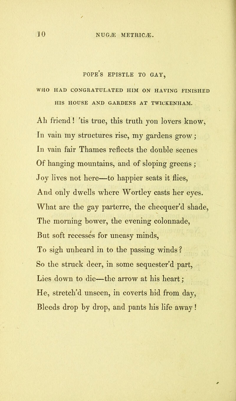 pope’s EPISTLE TO GAY, WHO HAD CONGRATULATED HIM ON HAVING FINISHED HIS HOUSE AND GARDENS AT TWICKENHAM. Ah friend! ’tis true, this truth yon lovers know, In vain my structures rise, my gardens grow; In vain fair Thames reflects the double scenes Of hanging mountains, and of sloping greens ; Joy lives not here—to happier seats it flies, And only dwells where Wortley casts her eyes. What are the gay parterre, the checquer’d shade, The morning bower, the evening colonnade, But soft recesses for uneasy minds, To sigh unheard in to the passing winds? So the struck deer, in some sequester’d part, Lies dowrn to die—the arrow at his heart; He, stretch’d unseen, in coverts hid from day, Bleeds drop by drop, and pants his life away!