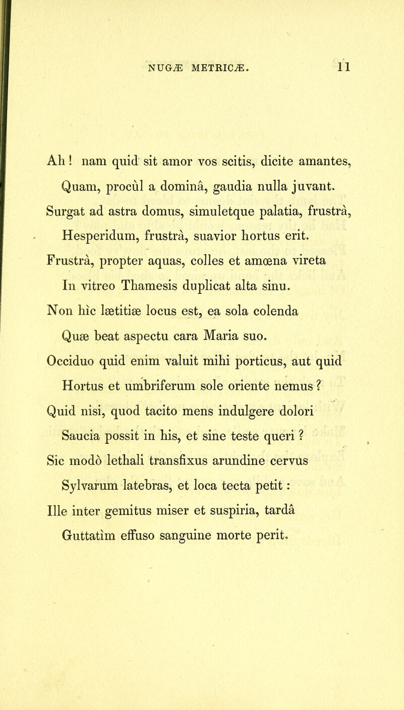 Ah! nam quid sit amor vos scitis, dicite ainantes, Quam, procul a domina, gaudia nulla juvant. Surgat ad astra domus, simuletque palatia, frustra, Hesperidum, frustra, suavior hortus erit. Frustra, propter aquas, colies et amoena vireta In vitreo Thamesis duplicat alta sinu. Non hie laetitiae locus est, ea sola colenda Quae heat aspectu cara Maria suo. Occiduo quid enim valuit mihi porticus, aut quid Hortus et umbriferum sole oriente nemus ? Quid nisi, quod tacito mens indulgere dolori Saucia possit in his, et sine teste queri ? Sic modo lethali transfixus arundine cervus Sylvarum latebras, et loca tecta petit : Ille inter gemitus miser et suspiria, tarda Guttatim effuso sanguine morte perit.