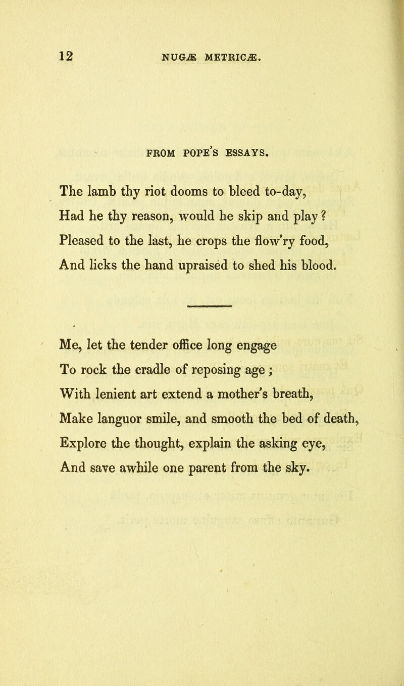FROM POPE’S ESSAYS. The lamb thy riot dooms to bleed to-day, Had he thy reason, would he skip and play ? Pleased to the last, he crops the flow’ry food, And licks the hand upraised to shed his blood. Me, let the tender office long engage To rock the cradle of reposing age ; With lenient art extend a mother’s breath, Make languor smile, and smooth the bed of death, Explore the thought, explain the asking eye, And save awhile one parent from the sky.
