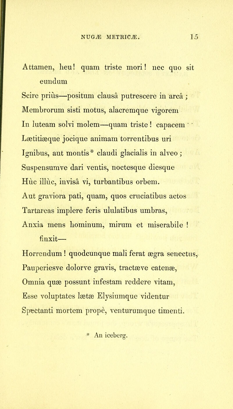 Attamen, heu! quam triste mori! nec quo sit eundum Scire prius—positum clausa putrescere in area ; Membrorum sisti motus, alacremque vigorem In luteam solvi molem—quam triste ! capacem Laetitiaeque jociqne animam torrentibus uri Ignibus, aut montis* claudi glacialis in alveo ; Suspensumve dari ventis, noctesque diesque Hue illuc, invisa vi, turbantibus orbem. Aut graviora pati, quam, quos cruciatibus actos Tartareas implere feris ululatibus umbras, Anxia mens bominum, mirum et miserabile ! finxit— Horrendum! quodcunque mali ferat segra senectus, Pauperiesve dolorve gravis, tractive catenae, Omnia quae possunt infestam reddere vitam, Esse voluptates laetae Elysiumque videntur Sp^ctanti mortem prope, venturumque timenti. * An icebersr.