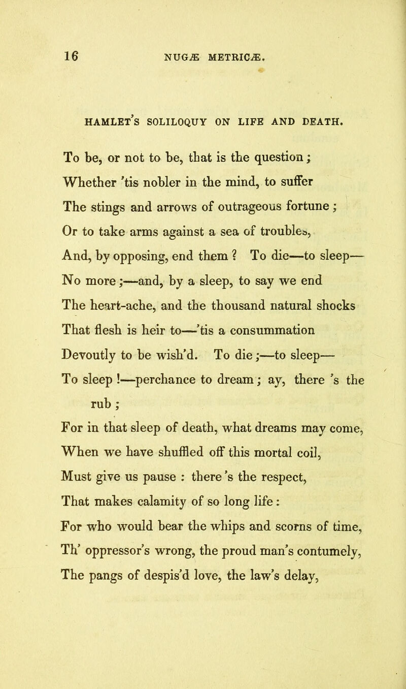 HAMLETS SOLILOQUY ON LIFE AND DEATH. To be, or not to be, that is the question; Whether ’tis nobler in the mind, to suffer The stings and arrows of outrageous fortune; Or to take arms against a sea of troubles, And, by opposing, end them ? To die—to sleep— No more;—and, by a sleep, to say we end The heart-ache, and the thousand natural shocks That flesh is heir to—’tis a consummation Devoutly to be wish’d. To die;—to sleep— To sleep !—perchance to dream; ay, there’s the rub; For in that sleep of death, what dreams may come, When we have shuffled off this mortal coil, Must give us pause : there’s the respect, That makes calamity of so long life: For who would bear the whips and scorns of time, Th’ oppressor’s wrong, the proud man’s contumely, The pangs of despis’d love, the law’s delay,