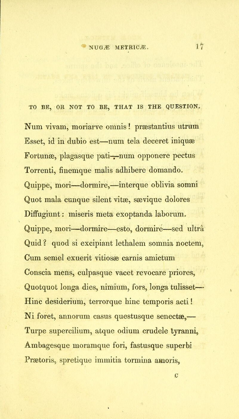 TO BE, OR NOT TO BE, THAT IS THE QUESTION. Num vivam, moriarve omnis ! praestantius utrum Esset, id in dubio est—num tela deceret iniquae Fortunae, plagasque pati—num opponere pectus Torrenti, finemque malis adhibere domando. Quippe, mori—dormire,—interque oblivia somni Quot mala cunque silent vitae, saevique dolores Diffugiunt: miseris meta exoptanda laborum. Quippe, mori—dormire—esto, dormire—sed ultra Quid ? quod si excipiant lethalem somnia noctem, Cum semel exuerit vitiosae carnis amictum Conscia mens, culpasque vacet revocare priores, Quotquot longa dies, nimium, fors, longa tulisset—- Hinc desiderium, terrorque bine temporis acti! Ni foret, annorum casus questusque senectae,— Turpe supercilium, atque odium crudele tyranni, Ambagesque moramque fori, fastusque superbz Praetoris, spretique immitia tormina amoriss G