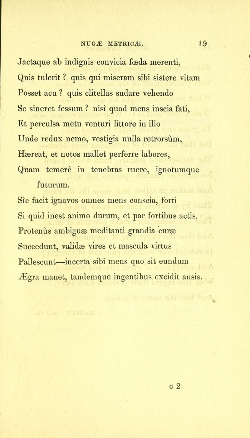 Jactaque ab indignis convicia foeda merenti, Quis tulerit ? quis qui miseram sibi sistere vitam Posset acu ? quis clitellas sudare vehendo Se sineret fessum ? nisi quod mens inscia fati, Et perculsa metu venturi littore in illo Unde redux nemo, vestigia nulla retrorsum, Haereat, et notos mallet perferre labores, Quam temere in tenebras mere, ignotumque futurum. Sic facit ignavos omnes mens conscia, forti Si quid inest animo durum, et par fortibus actis, Protenus ambiguae meditanti grandia curse Succedunt, validse vires et mascula virtus Pallescunt—incerta sibi mens quo sit eundum iEgra manet, tandemque ingentibus excidit ausis.