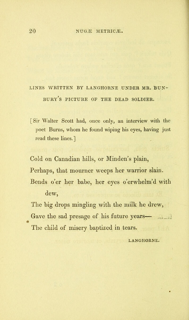 LINES WRITTEN BY LANGHORNE UNDER MR. BUN- bury’s PICTURE OF THE DEAD SOLDIER. [Sir Walter Scott had, once only, an interview with the poet Burns, whom he found wiping his eyes, having just read these lines. ] Cold on Canadian hills, or Minden’s plain, Perhaps, that mourner weeps her warrior slain. Bends o’er her babe, her eyes o’erwhelm’d with dew, The big drops mingling with the milk he drew, Gave the sad presage of his future years— ► The child of misery baptized in tears. LANGHORNE.