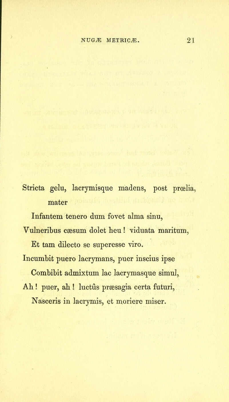 ) NUGjE metricje. 21 Stricta gelu, lacrymisque madens, post proelia, mater Infantem tenero dum fovet alma sinu, Vulneribus csesum dolet lieu ! viduata maritum, Et tarn dilecto se superesse viro. Incumbit puero lacrymans, puer inscius ipse Combibit admixtum lac lacrymasque simul, Ah ! puer, ah ! luctus prsesagia certa futuri, Nasceris in lacrymis, et moriere miser.